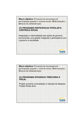 7/12/2009




Macro-objetivos: Promoção de mecanismos de
participação popular e controle social. Modernização e
Eficácia da administração.

23) PROGRAMA PARTICIPACAO POPULAR E
CONTROLE SOCIAL

Integração e matricialidade das ações de governo,
promovendo uma gestão integrada e participativa com
o governo e sociedade




Macro-objetivos: Promoção de mecanismos de
participação popular e controle social. Modernização e
Eficácia da administração.


24) PROGRAMA EFICIENCIA TRIBUTARIA E
FISCAL

Projeto aumento arrecadação e redução de despesa
Projeto divida ativa




                                                               18
 