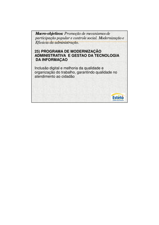 7/12/2009




Macro-objetivos: Promoção de mecanismos de
participação popular e controle social. Modernização e
Eficácia da administração.

25) PROGRAMA DE MODERNIZAÇÃO
ADMINISTRATIVA E GESTAO DA TECNOLOGIA
DA INFORMAÇAO

Inclusão digital e melhoria da qualidade e
organização do trabalho, garantindo qualidade no
atendimento ao cidadão




                                                               19
 