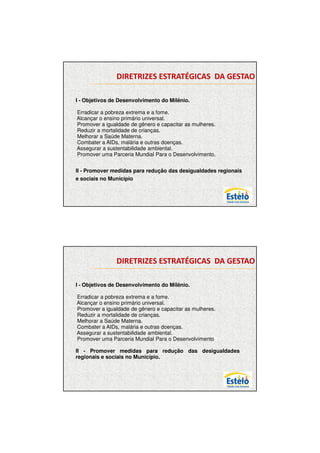 7/12/2009




               DIRETRIZES ESTRATÉGICAS DA GESTAO

    .
I - Objetivos de Desenvolvimento do Milênio.

Erradicar a pobreza extrema e a fome.
Alcançar o ensino primário universal.
Promover a igualdade de gênero e capacitar as mulheres.
Reduzir a mortalidade de crianças.
Melhorar a Saúde Materna.
Combater a AIDs, malária e outras doenças.
Assegurar a sustentabilidade ambiental.
Promover uma Parceria Mundial Para o Desenvolvimento.


II - Promover medidas para redução das desigualdades regionais
e sociais no Município.




               DIRETRIZES ESTRATÉGICAS DA GESTAO

    .
I - Objetivos de Desenvolvimento do Milênio.

Erradicar a pobreza extrema e a fome.
Alcançar o ensino primário universal.
Promover a igualdade de gênero e capacitar as mulheres.
Reduzir a mortalidade de crianças.
Melhorar a Saúde Materna.
Combater a AIDs, malária e outras doenças.
Assegurar a sustentabilidade ambiental.
Promover uma Parceria Mundial Para o DesenvolvimentoII –

II - Promover medidas para redução das desigualdades
regionais e sociais no Município.




                                                                        2
 