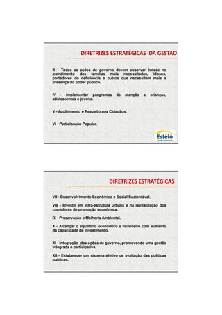 7/12/2009




                DIRETRIZES ESTRATÉGICAS DA GESTAO

    .
III - Todas as ações de governo devem observar ênfase no
atendimento das famílias mais necessitadas, idosos,
portadores de deficiência e outros que necessitem mais a
presença do poder público.


IV - Implementar programas         de    atenção   a   crianças,
adolescentes e jovens.


V - Acolhimento e Respeito aos Cidadãos.


VI - Participação Popular.




                               DIRETRIZES ESTRATÉGICAS

VII. - Desenvolvimento Econômico e Social Sustentável.

VIII - Investir em Infra-estrutura urbana e na revitalização dos
corredores de promoção econômica.

IX - Preservação e Melhoria Ambiental.

X - Alcançar o equilíbrio econômico e financeiro com aumento
da capacidade de investimento.


XI - Integração das ações de governo, promovendo uma gestão
integrada e participativa.

XII - Estabelecer um sistema efetivo de avaliação das políticas
publicas.




                                                                          3
 