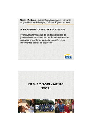 7/12/2009




Macro-objetivos: Universalização do acesso e elevação
da qualidade em Educação, Cultura, Esporte e Lazer. .


5) PROGRAMA JUVENTUDE E SOCIEDADE

Promover a formulação de políticas públicas de
juventude em interface com as demais secretarias,
apoiando e mantendo parceria com diferentes
movimentos sociais do segmento.




        EIXO: DESENVOLVIMENTO
                 SOCIAL




                                                               7
 
