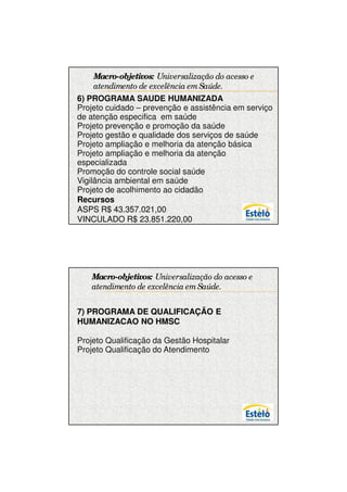 7/12/2009




    Macro-objetivos: Universalização do acesso e
    atendimento de excelência em Saúde.
6) PROGRAMA SAUDE HUMANIZADA
Projeto cuidado – prevenção e assistência em serviço
de atenção especifica em saúde
Projeto prevenção e promoção da saúde
Projeto gestão e qualidade dos serviços de saúde
Projeto ampliação e melhoria da atenção básica
Projeto ampliação e melhoria da atenção
especializada
Promoção do controle social saúde
Vigilância ambiental em saúde
Projeto de acolhimento ao cidadão
Recursos
ASPS R$ 43.357.021,00
VINCULADO R$ 23.851.220,00




   Macro-objetivos: Universalização do acesso e
   atendimento de excelência em Saúde.


7) PROGRAMA DE QUALIFICAÇÃO E
HUMANIZACAO NO HMSC

Projeto Qualificação da Gestão Hospitalar
Projeto Qualificação do Atendimento




                                                              8
 