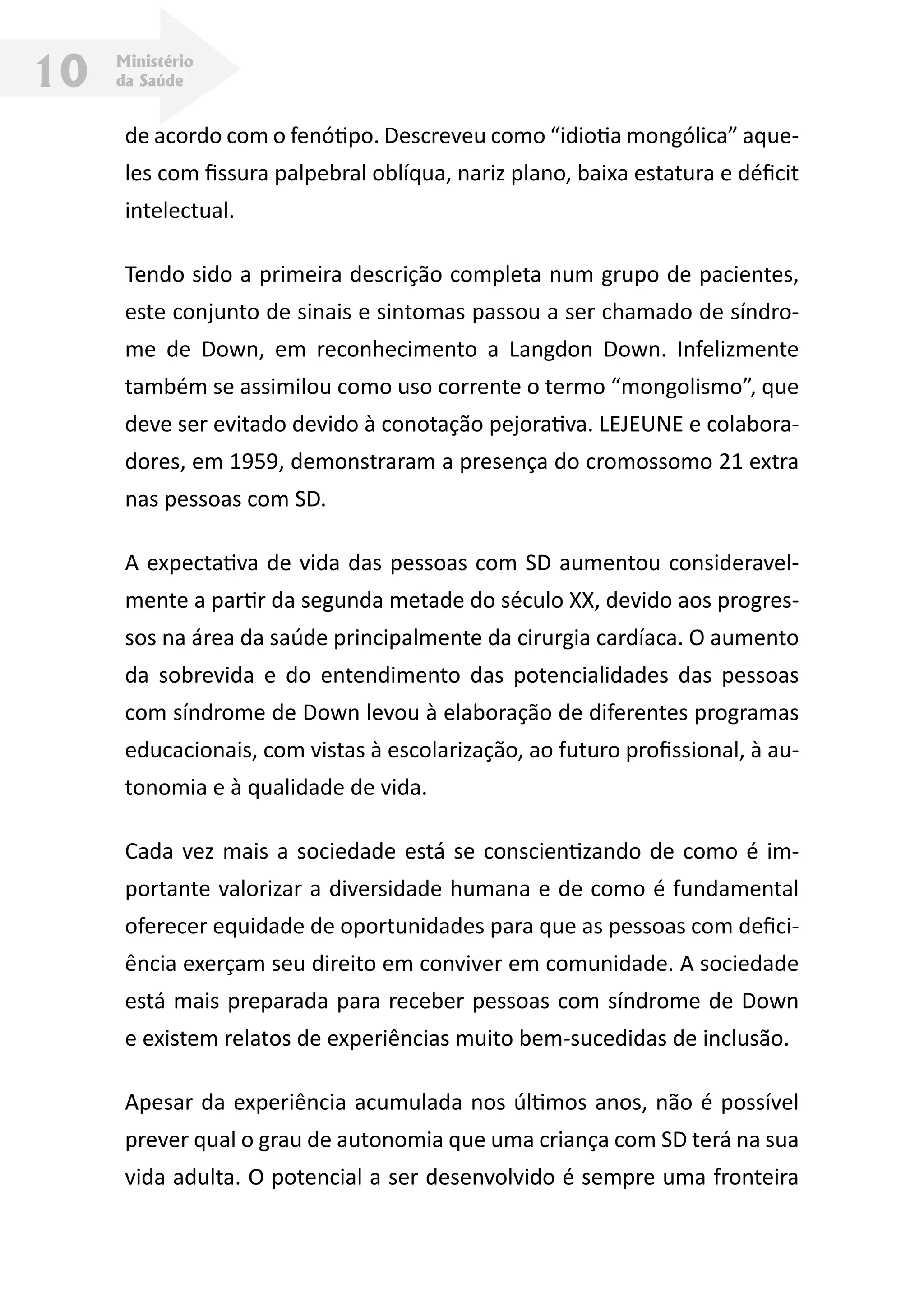 Ministério
da Saúde10
de acordo com o fenótipo. Descreveu como “idiotia mongólica” aque-
les com fissura palpebral oblíqua, nariz plano, baixa estatura e déficit
intelectual.
Tendo sido a primeira descrição completa num grupo de pacientes,
este conjunto de sinais e sintomas passou a ser chamado de síndro-
me de Down, em reconhecimento a Langdon Down. Infelizmente
também se assimilou como uso corrente o termo “mongolismo”, que
deve ser evitado devido à conotação pejorativa. Lejeune e colabora-
dores, em 1959, demonstraram a presença do cromossomo 21 extra
nas pessoas com SD.
A expectativa de vida das pessoas com SD aumentou consideravel-
mente a partir da segunda metade do século XX, devido aos progres-
sos na área da saúde principalmente da cirurgia cardíaca. O aumento
da sobrevida e do entendimento das potencialidades das pessoas
com síndrome de Down levou à elaboração de diferentes programas
educacionais, com vistas à escolarização, ao futuro profissional, à au-
tonomia e à qualidade de vida.
Cada vez mais a sociedade está se conscientizando de como é im-
portante valorizar a diversidade humana e de como é fundamental
oferecer equidade de oportunidades para que as pessoas com defici-
ência exerçam seu direito em conviver em comunidade. A sociedade
está mais preparada para receber pessoas com síndrome de Down
e existem relatos de experiências muito bem-sucedidas de inclusão.
Apesar da experiência acumulada nos últimos anos, não é possível
prever qual o grau de autonomia que uma criança com SD terá na sua
vida adulta. O potencial a ser desenvolvido é sempre uma fronteira
 