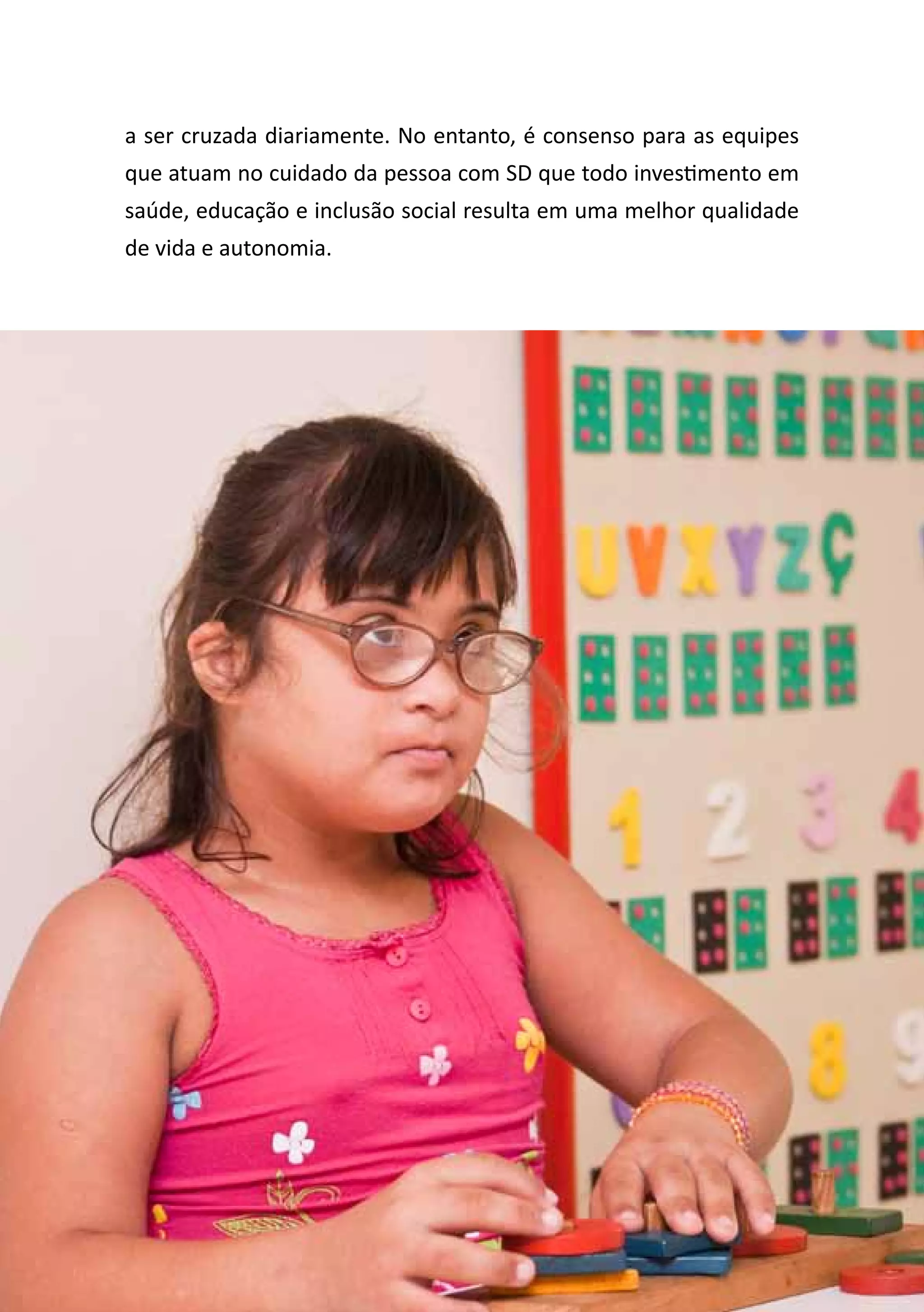 Diretrizes de Atenção
à Pessoa com Síndrome de Down 11
a ser cruzada diariamente. No entanto, é consenso para as equipes
que atuam no cuidado da pessoa com SD que todo investimento em
saúde, educação e inclusão social resulta em uma melhor qualidade
de vida e autonomia.
 