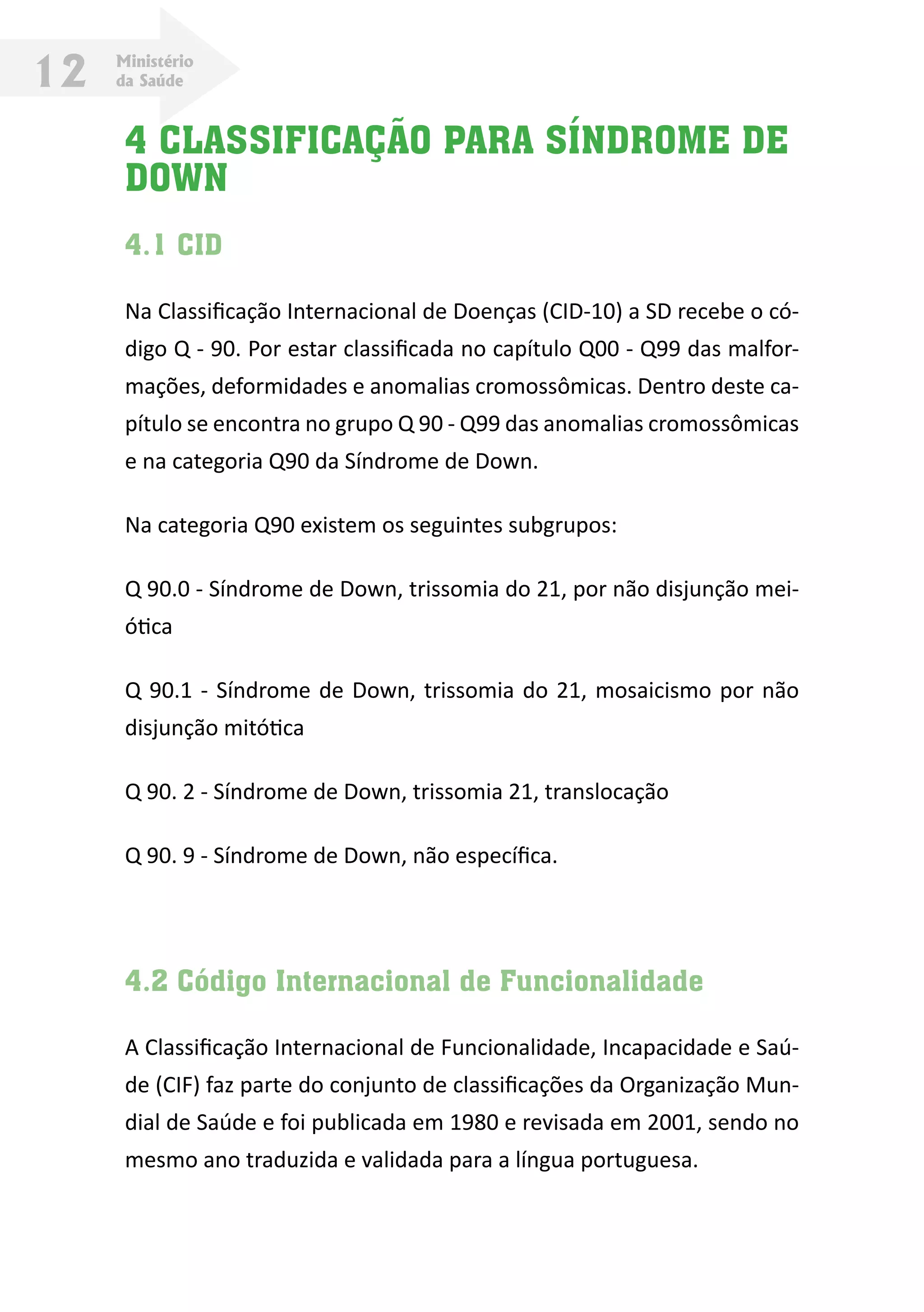 Ministério
da Saúde12
4 CLASSIFICAÇÃO PARA SÍNDROME DE
DOWN
4.1 CID
Na Classificação Internacional de Doenças (CID-10) a SD recebe o có-
digo Q - 90. Por estar classificada no capítulo Q00 - Q99 das malfor-
mações, deformidades e anomalias cromossômicas. Dentro deste ca-
pítulo se encontra no grupo Q 90 - Q99 das anomalias cromossômicas
e na categoria Q90 da Síndrome de Down.
Na categoria Q90 existem os seguintes subgrupos:
Q 90.0 - Síndrome de Down, trissomia do 21, por não disjunção mei-
ótica
Q 90.1 - Síndrome de Down, trissomia do 21, mosaicismo por não
disjunção mitótica
Q 90. 2 - Síndrome de Down, trissomia 21, translocação
Q 90. 9 - Síndrome de Down, não específica.
4.2 Código Internacional de Funcionalidade
A Classificação Internacional de Funcionalidade, Incapacidade e Saú-
de (CIF) faz parte do conjunto de classificações da Organização Mun-
dial de Saúde e foi publicada em 1980 e revisada em 2001, sendo no
mesmo ano traduzida e validada para a língua portuguesa.
 
