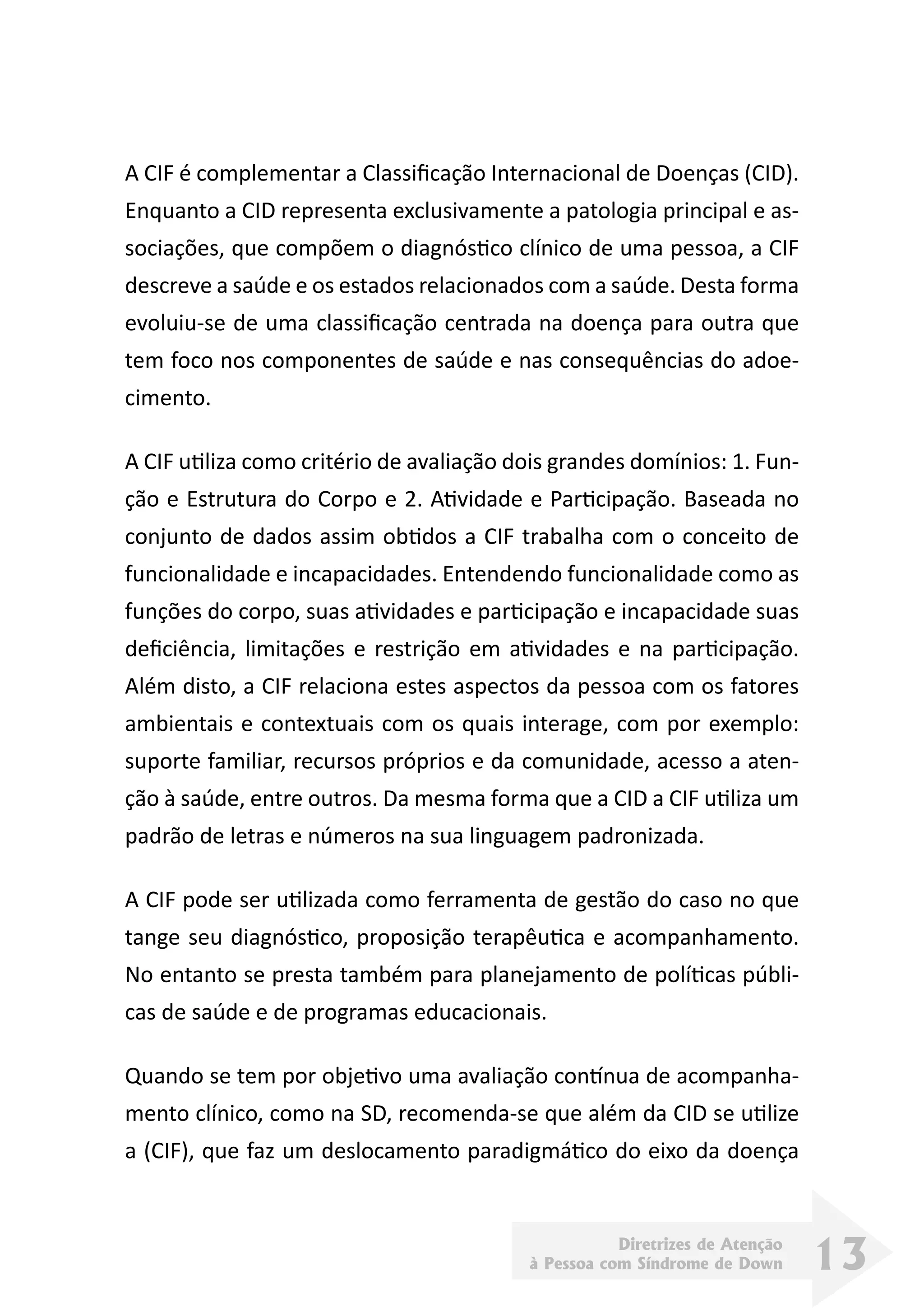 Diretrizes de Atenção
à Pessoa com Síndrome de Down 13
A CIF é complementar a Classificação Internacional de Doenças (CID).
Enquanto a CID representa exclusivamente a patologia principal e as-
sociações, que compõem o diagnóstico clínico de uma pessoa, a CIF
descreve a saúde e os estados relacionados com a saúde. Desta forma
evoluiu-se de uma classificação centrada na doença para outra que
tem foco nos componentes de saúde e nas consequências do adoe-
cimento.
A CIF utiliza como critério de avaliação dois grandes domínios: 1. Fun-
ção e Estrutura do Corpo e 2. Atividade e Participação. Baseada no
conjunto de dados assim obtidos a CIF trabalha com o conceito de
funcionalidade e incapacidades. Entendendo funcionalidade como as
funções do corpo, suas atividades e participação e incapacidade suas
deficiência, limitações e restrição em atividades e na participação.
Além disto, a CIF relaciona estes aspectos da pessoa com os fatores
ambientais e contextuais com os quais interage, com por exemplo:
suporte familiar, recursos próprios e da comunidade, acesso a aten-
ção à saúde, entre outros. Da mesma forma que a CID a CIF utiliza um
padrão de letras e números na sua linguagem padronizada.
A CIF pode ser utilizada como ferramenta de gestão do caso no que
tange seu diagnóstico, proposição terapêutica e acompanhamento.
No entanto se presta também para planejamento de políticas públi-
cas de saúde e de programas educacionais.
Quando se tem por objetivo uma avaliação contínua de acompanha-
mento clínico, como na SD, recomenda-se que além da CID se utilize
a (CIF), que faz um deslocamento paradigmático do eixo da doença
 