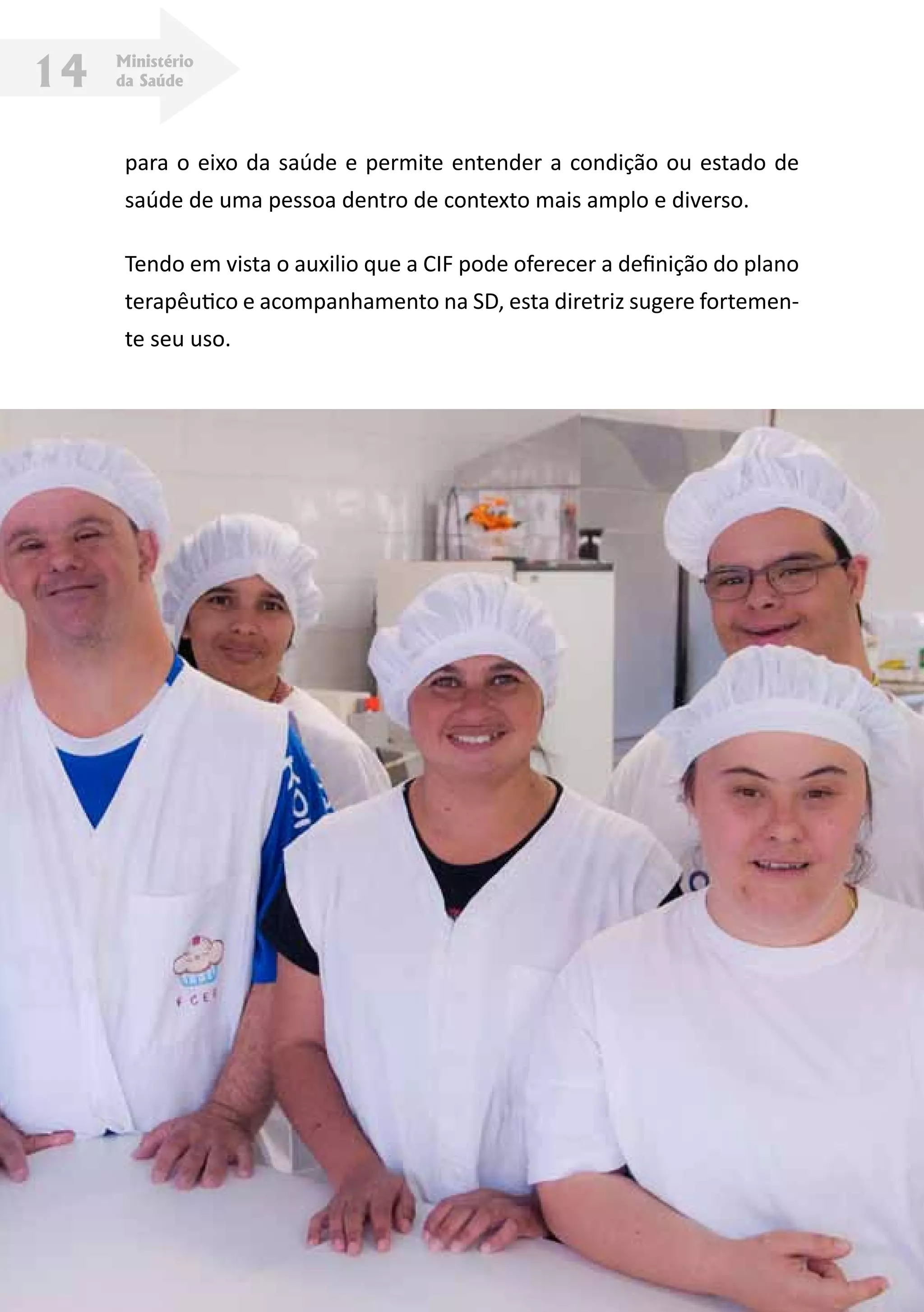 Ministério
da Saúde14
para o eixo da saúde e permite entender a condição ou estado de
saúde de uma pessoa dentro de contexto mais amplo e diverso.
Tendo em vista o auxilio que a CIF pode oferecer a definição do plano
terapêutico e acompanhamento na SD, esta diretriz sugere fortemen-
te seu uso.
 