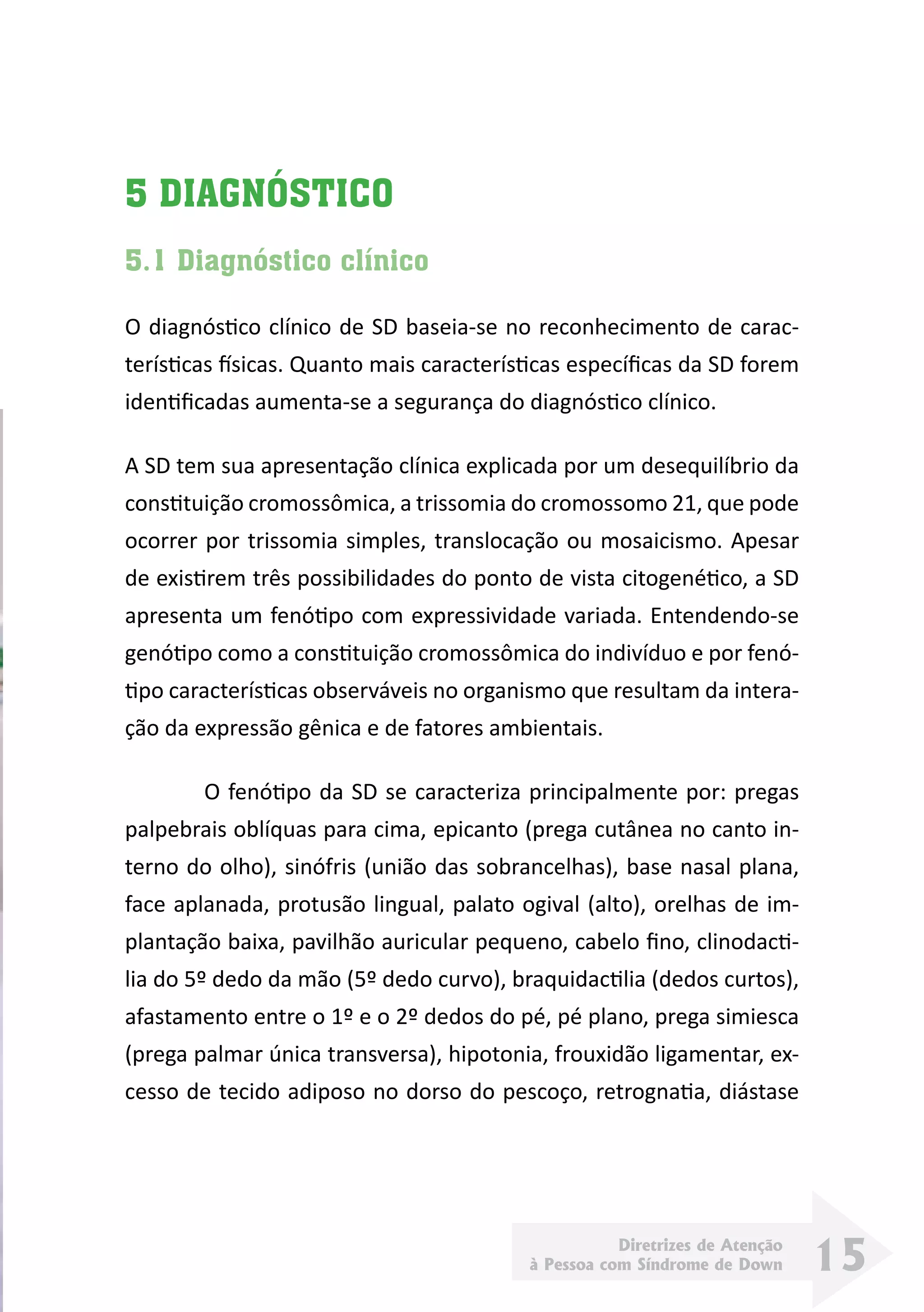 Diretrizes de Atenção
à Pessoa com Síndrome de Down 15
5 DIAGNÓSTICO
5.1 Diagnóstico clínico
O diagnóstico clínico de SD baseia-se no reconhecimento de carac-
terísticas físicas. Quanto mais características específicas da SD forem
identificadas aumenta-se a segurança do diagnóstico clínico.
A SD tem sua apresentação clínica explicada por um desequilíbrio da
constituição cromossômica, a trissomia do cromossomo 21, que pode
ocorrer por trissomia simples, translocação ou mosaicismo. Apesar
de existirem três possibilidades do ponto de vista citogenético, a SD
apresenta um fenótipo com expressividade variada. Entendendo-se
genótipo como a constituição cromossômica do indivíduo e por fenó-
tipo características observáveis no organismo que resultam da intera-
ção da expressão gênica e de fatores ambientais.
	 O fenótipo da SD se caracteriza principalmente por: pregas
palpebrais oblíquas para cima, epicanto (prega cutânea no canto in-
terno do olho), sinófris (união das sobrancelhas), base nasal plana,
face aplanada, protusão lingual, palato ogival (alto), orelhas de im-
plantação baixa, pavilhão auricular pequeno, cabelo fino, clinodacti-
lia do 5º dedo da mão (5º dedo curvo), braquidactilia (dedos curtos),
afastamento entre o 1º e o 2º dedos do pé, pé plano, prega simiesca
(prega palmar única transversa), hipotonia, frouxidão ligamentar, ex-
cesso de tecido adiposo no dorso do pescoço, retrognatia, diástase
 