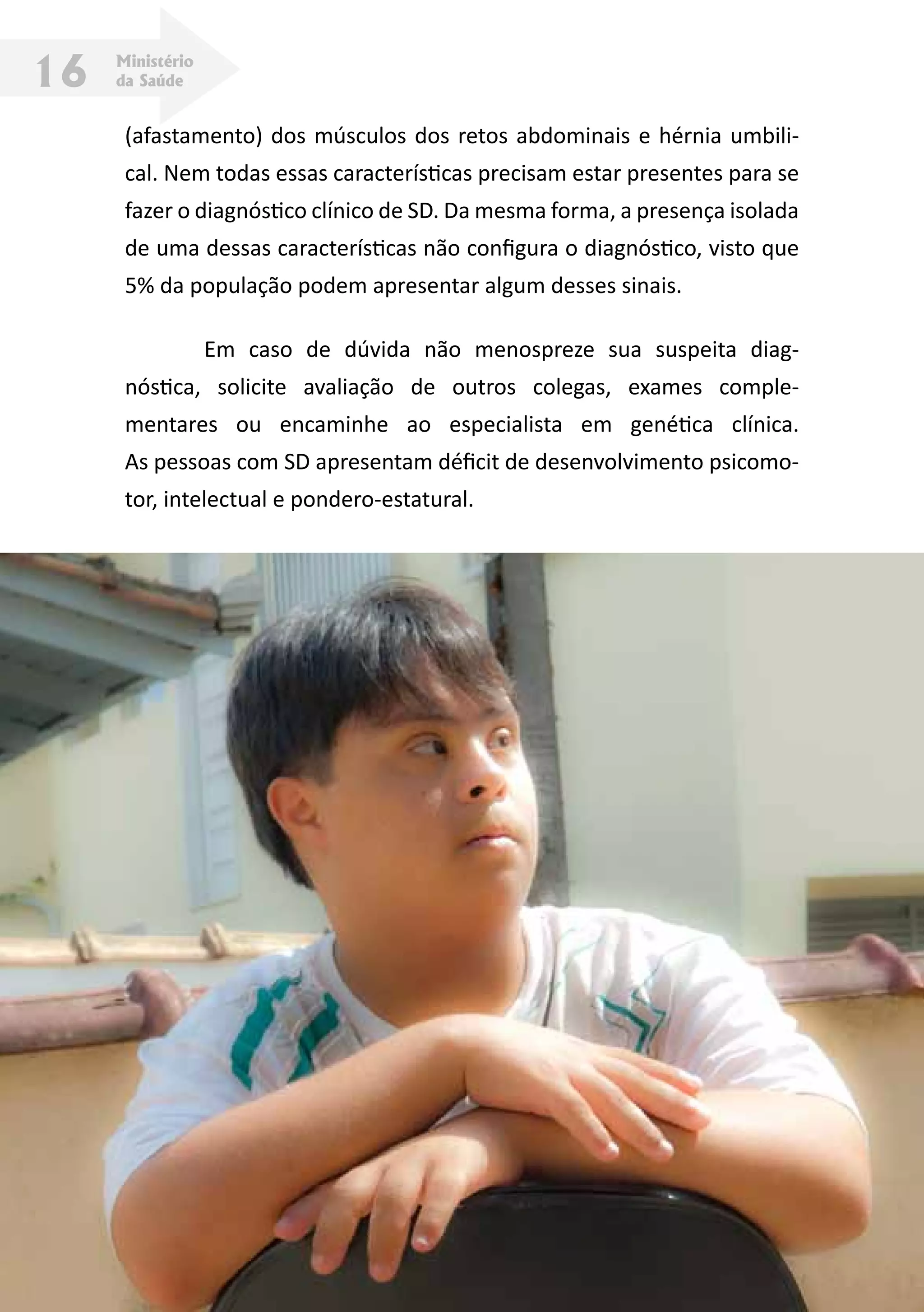 Ministério
da Saúde16
(afastamento) dos músculos dos retos abdominais e hérnia umbili-
cal. Nem todas essas características precisam estar presentes para se
fazer o diagnóstico clínico de SD. Da mesma forma, a presença isolada
de uma dessas características não configura o diagnóstico, visto que
5% da população podem apresentar algum desses sinais.
	 Em caso de dúvida não menospreze sua suspeita diag-
nóstica, solicite avaliação de outros colegas, exames comple-
mentares ou encaminhe ao especialista em genética clínica.
As pessoas com SD apresentam déficit de desenvolvimento psicomo-
tor, intelectual e pondero-estatural.
 