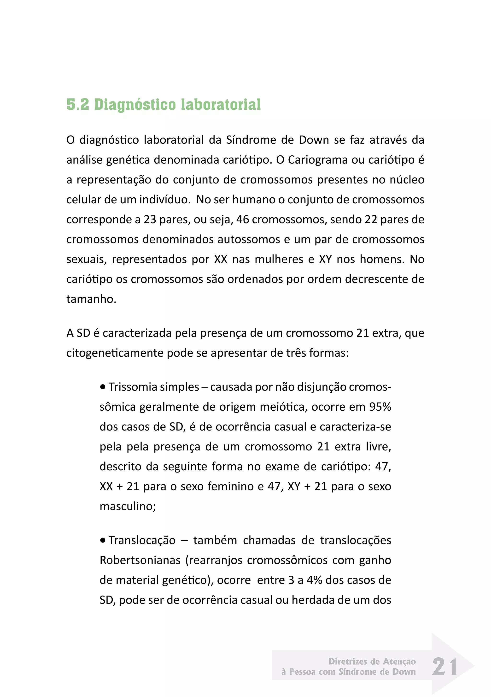Diretrizes de Atenção
à Pessoa com Síndrome de Down 21
5.2 Diagnóstico laboratorial
O diagnóstico laboratorial da Síndrome de Down se faz através da
análise genética denominada cariótipo. O Cariograma ou cariótipo é
a representação do conjunto de cromossomos presentes no núcleo
celular de um indivíduo.  No ser humano o conjunto de cromossomos
corresponde a 23 pares, ou seja, 46 cromossomos, sendo 22 pares de
cromossomos denominados autossomos e um par de cromossomos
sexuais, representados por XX nas mulheres e XY nos homens. No
cariótipo os cromossomos são ordenados por ordem decrescente de
tamanho.
A SD é caracterizada pela presença de um cromossomo 21 extra, que
citogeneticamente pode se apresentar de três formas:
•	Trissomia simples – causada por não disjunção cromos-
sômica geralmente de origem meiótica, ocorre em 95%
dos casos de SD, é de ocorrência casual e caracteriza-se
pela pela presença de um cromossomo 21 extra livre,
descrito da seguinte forma no exame de cariótipo: 47,
XX + 21 para o sexo feminino e 47, XY + 21 para o sexo
masculino;
•	Translocação – também chamadas de translocações
Robertsonianas (rearranjos cromossômicos com ganho
de material genético), ocorre entre 3 a 4% dos casos de
SD, pode ser de ocorrência casual ou herdada de um dos
 