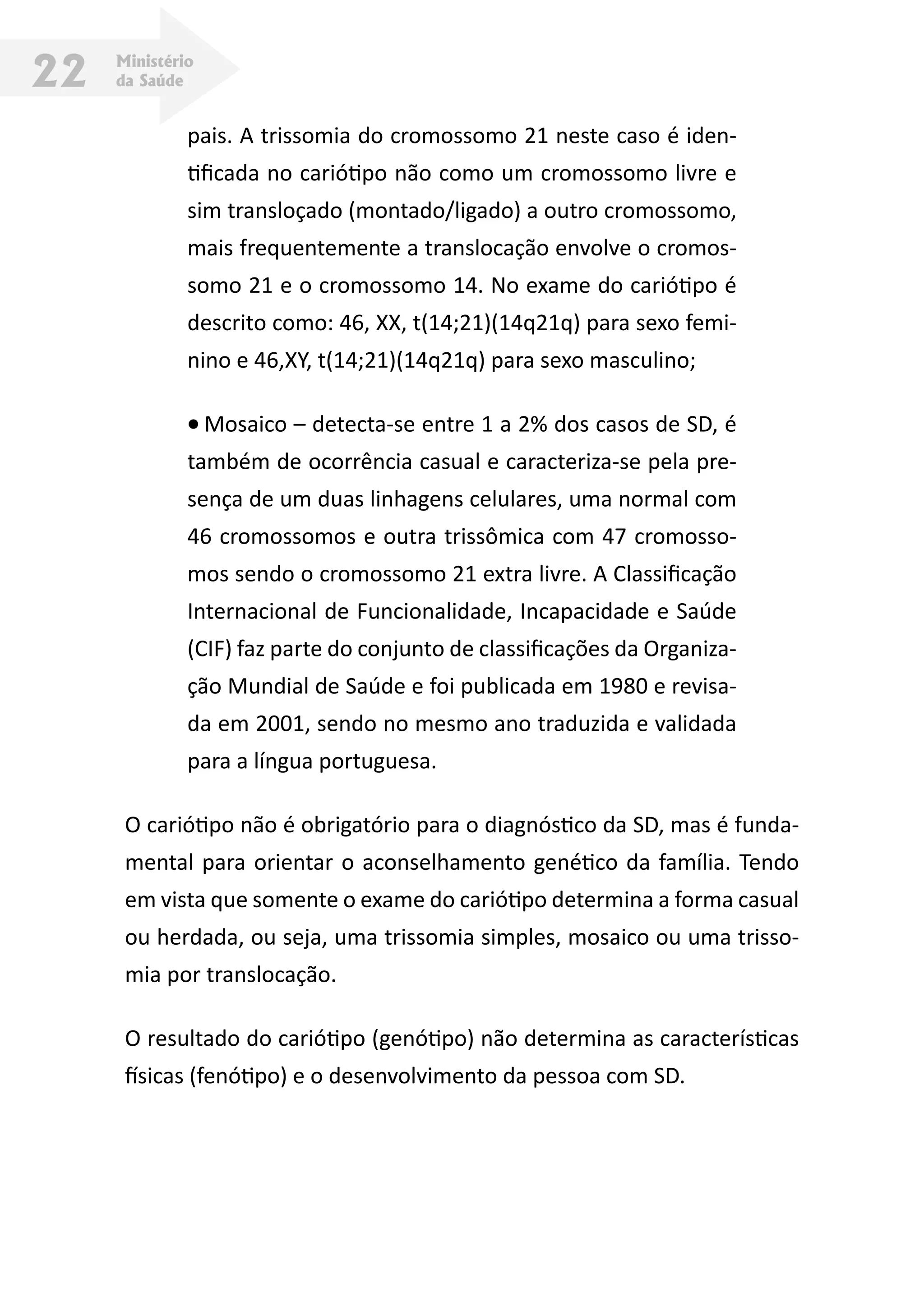 Ministério
da Saúde22
pais. A trissomia do cromossomo 21 neste caso é iden-
tificada no cariótipo não como um cromossomo livre e
sim transloçado (montado/ligado) a outro cromossomo,
mais frequentemente a translocação envolve o cromos-
somo 21 e o cromossomo 14. No exame do cariótipo é
descrito como: 46, XX, t(14;21)(14q21q) para sexo femi-
nino e 46,XY, t(14;21)(14q21q) para sexo masculino;
•	Mosaico – detecta-se entre 1 a 2% dos casos de SD, é
também de ocorrência casual e caracteriza-se pela pre-
sença de um duas linhagens celulares, uma normal com
46 cromossomos e outra trissômica com 47 cromosso-
mos sendo o cromossomo 21 extra livre. A Classificação
Internacional de Funcionalidade, Incapacidade e Saúde
(CIF) faz parte do conjunto de classificações da Organiza-
ção Mundial de Saúde e foi publicada em 1980 e revisa-
da em 2001, sendo no mesmo ano traduzida e validada
para a língua portuguesa.
O cariótipo não é obrigatório para o diagnóstico da SD, mas é funda-
mental para orientar o aconselhamento genético da família. Tendo
em vista que somente o exame do cariótipo determina a forma casual
ou herdada, ou seja, uma trissomia simples, mosaico ou uma trisso-
mia por translocação.
O resultado do cariótipo (genótipo) não determina as características
físicas (fenótipo) e o desenvolvimento da pessoa com SD.
 