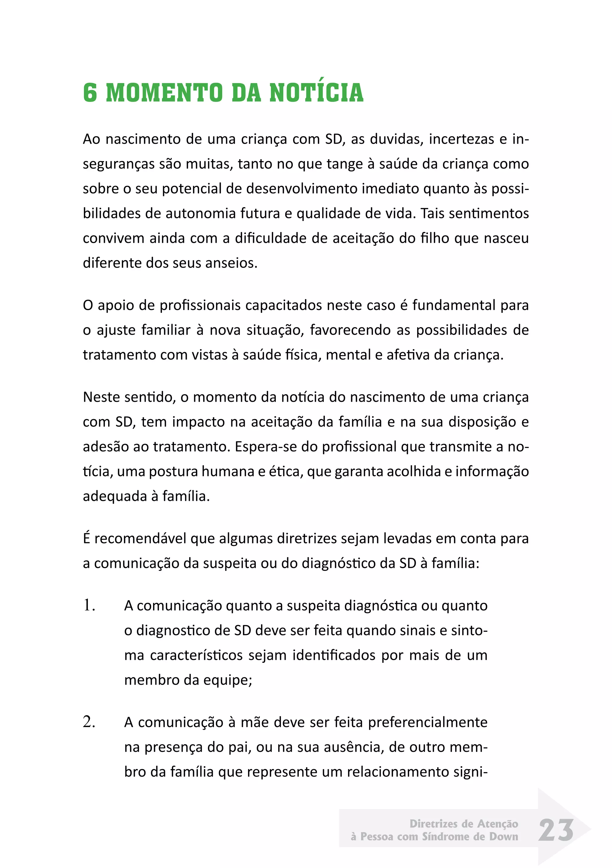 Diretrizes de Atenção
à Pessoa com Síndrome de Down 23
6 MOMENTO DA NOTÍCIA
Ao nascimento de uma criança com SD, as duvidas, incertezas e in-
seguranças são muitas, tanto no que tange à saúde da criança como
sobre o seu potencial de desenvolvimento imediato quanto às possi-
bilidades de autonomia futura e qualidade de vida. Tais sentimentos
convivem ainda com a dificuldade de aceitação do filho que nasceu
diferente dos seus anseios.
O apoio de profissionais capacitados neste caso é fundamental para
o ajuste familiar à nova situação, favorecendo as possibilidades de
tratamento com vistas à saúde física, mental e afetiva da criança.
Neste sentido, o momento da notícia do nascimento de uma criança
com SD, tem impacto na aceitação da família e na sua disposição e
adesão ao tratamento. Espera-se do profissional que transmite a no-
tícia, uma postura humana e ética, que garanta acolhida e informação
adequada à família.
É recomendável que algumas diretrizes sejam levadas em conta para
a comunicação da suspeita ou do diagnóstico da SD à família:
1.	 A comunicação quanto a suspeita diagnóstica ou quanto
o diagnostico de SD deve ser feita quando sinais e sinto-
ma característicos sejam identificados por mais de um
membro da equipe;
2.	 A comunicação à mãe deve ser feita preferencialmente
na presença do pai, ou na sua ausência, de outro mem-
bro da família que represente um relacionamento signi-
 