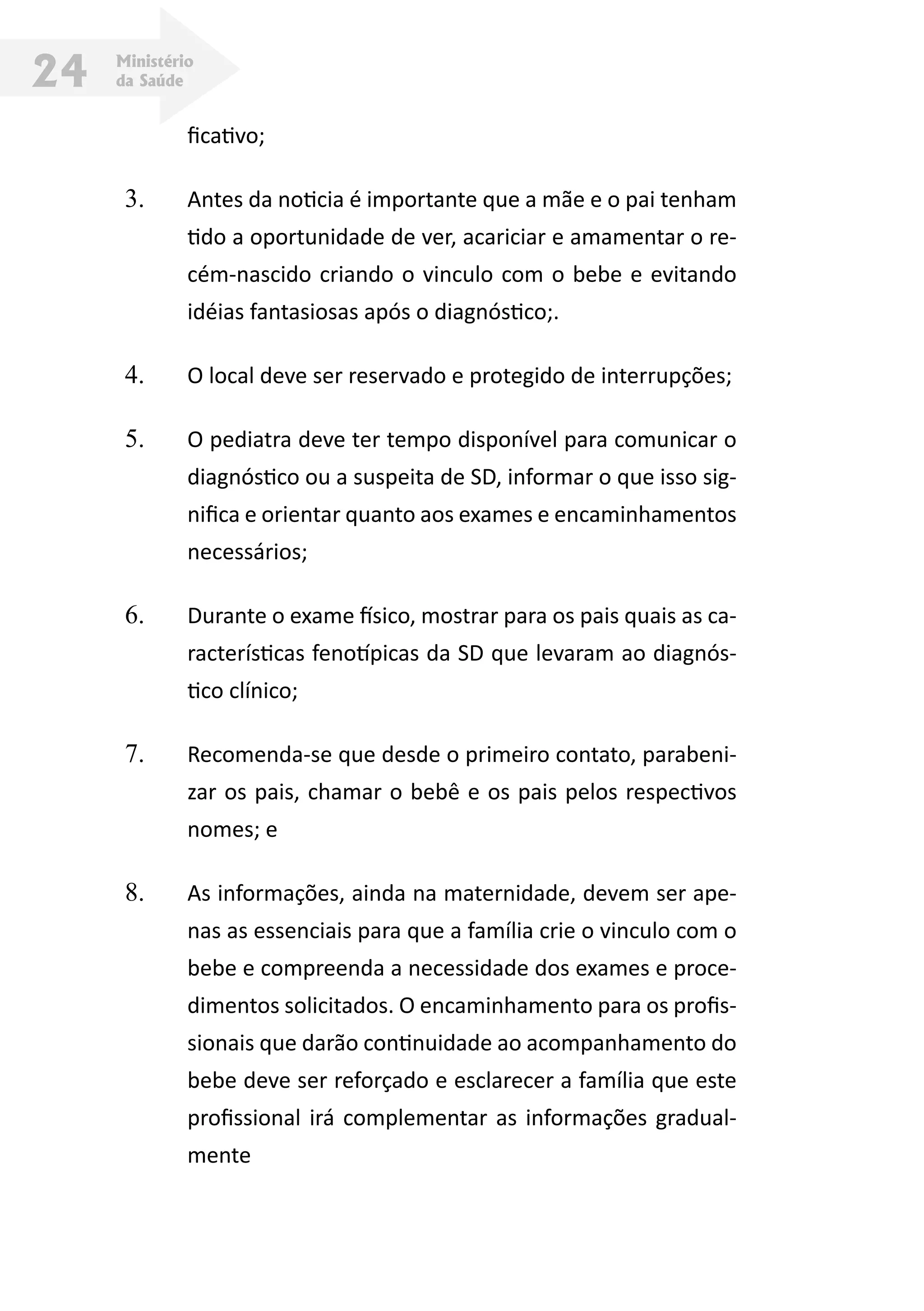 Ministério
da Saúde24
ficativo;
3.	 Antes da noticia é importante que a mãe e o pai tenham
tido a oportunidade de ver, acariciar e amamentar o re-
cém-nascido criando o vinculo com o bebe e evitando
idéias fantasiosas após o diagnóstico;.
4.	 O local deve ser reservado e protegido de interrupções;
5.	 O pediatra deve ter tempo disponível para comunicar o
diagnóstico ou a suspeita de SD, informar o que isso sig-
nifica e orientar quanto aos exames e encaminhamentos
necessários;
6.	 Durante o exame físico, mostrar para os pais quais as ca-
racterísticas fenotípicas da SD que levaram ao diagnós-
tico clínico;
7.	 Recomenda-se que desde o primeiro contato, parabeni-
zar os pais, chamar o bebê e os pais pelos respectivos
nomes; e
8.	 As informações, ainda na maternidade, devem ser ape-
nas as essenciais para que a família crie o vinculo com o
bebe e compreenda a necessidade dos exames e proce-
dimentos solicitados. O encaminhamento para os profis-
sionais que darão continuidade ao acompanhamento do
bebe deve ser reforçado e esclarecer a família que este
profissional irá complementar as informações gradual-
mente
 
