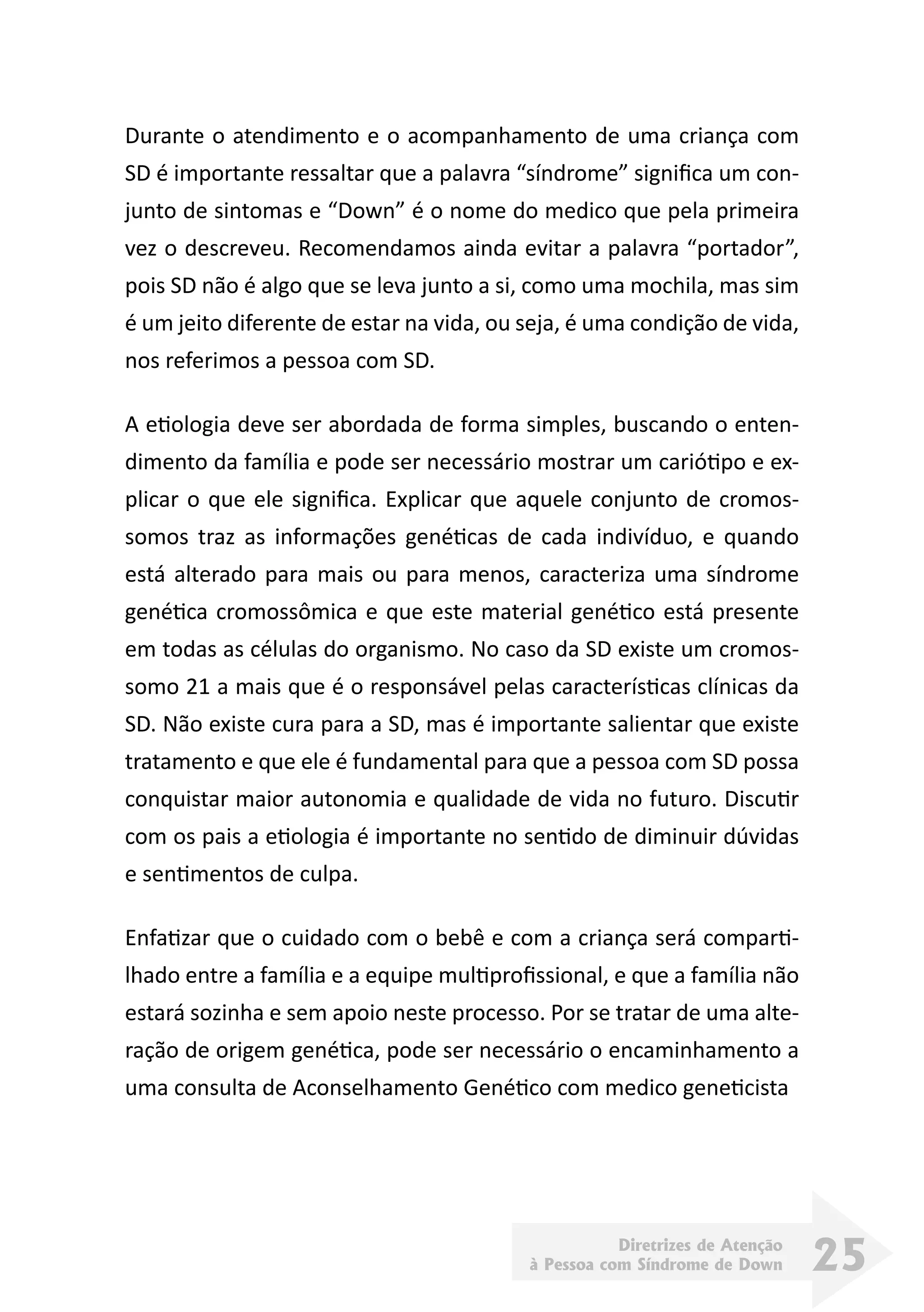 Diretrizes de Atenção
à Pessoa com Síndrome de Down 25
Durante o atendimento e o acompanhamento de uma criança com
SD é importante ressaltar que a palavra “síndrome” significa um con-
junto de sintomas e “Down” é o nome do medico que pela primeira
vez o descreveu. Recomendamos ainda evitar a palavra “portador”,
pois SD não é algo que se leva junto a si, como uma mochila, mas sim
é um jeito diferente de estar na vida, ou seja, é uma condição de vida,
nos referimos a pessoa com SD.
A etiologia deve ser abordada de forma simples, buscando o enten-
dimento da família e pode ser necessário mostrar um cariótipo e ex-
plicar o que ele significa. Explicar que aquele conjunto de cromos-
somos traz as informações genéticas de cada indivíduo, e quando
está alterado para mais ou para menos, caracteriza uma síndrome
genética cromossômica e que este material genético está presente
em todas as células do organismo. No caso da SD existe um cromos-
somo 21 a mais que é o responsável pelas características clínicas da
SD. Não existe cura para a SD, mas é importante salientar que existe
tratamento e que ele é fundamental para que a pessoa com SD possa
conquistar maior autonomia e qualidade de vida no futuro. Discutir
com os pais a etiologia é importante no sentido de diminuir dúvidas
e sentimentos de culpa.
Enfatizar que o cuidado com o bebê e com a criança será comparti-
lhado entre a família e a equipe multiprofissional, e que a família não
estará sozinha e sem apoio neste processo. Por se tratar de uma alte-
ração de origem genética, pode ser necessário o encaminhamento a
uma consulta de Aconselhamento Genético com medico geneticista        
 