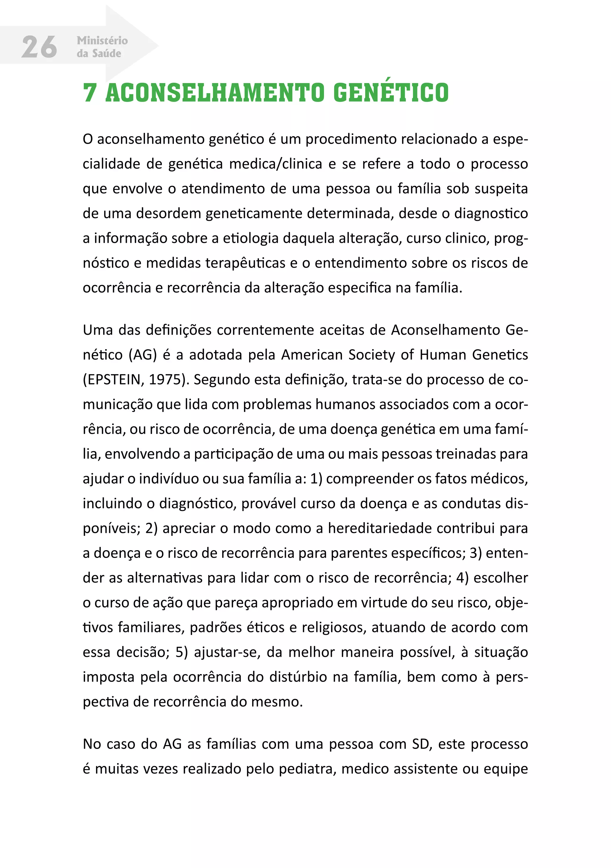 Ministério
da Saúde26
7 ACONSELHAMENTO GENÉTICO
O aconselhamento genético é um procedimento relacionado a espe-
cialidade de genética medica/clinica e se refere a todo o processo
que envolve o atendimento de uma pessoa ou família sob suspeita
de uma desordem geneticamente determinada, desde o diagnostico
a informação sobre a etiologia daquela alteração, curso clinico, prog-
nóstico e medidas terapêuticas e o entendimento sobre os riscos de
ocorrência e recorrência da alteração especifica na família.
Uma das definições correntemente aceitas de Aconselhamento Ge-
nético (AG) é a adotada pela American Society of Human Genetics
(EPSTEIN, 1975). Segundo esta definição, trata-se do processo de co-
municação que lida com problemas humanos associados com a ocor-
rência, ou risco de ocorrência, de uma doença genética em uma famí-
lia, envolvendo a participação de uma ou mais pessoas treinadas para
ajudar o indivíduo ou sua família a: 1) compreender os fatos médicos,
incluindo o diagnóstico, provável curso da doença e as condutas dis-
poníveis; 2) apreciar o modo como a hereditariedade contribui para
a doença e o risco de recorrência para parentes específicos; 3) enten-
der as alternativas para lidar com o risco de recorrência; 4) escolher
o curso de ação que pareça apropriado em virtude do seu risco, obje-
tivos familiares, padrões éticos e religiosos, atuando de acordo com
essa decisão; 5) ajustar-se, da melhor maneira possível, à situação
imposta pela ocorrência do distúrbio na família, bem como à pers-
pectiva de recorrência do mesmo.
No caso do AG as famílias com uma pessoa com SD, este processo
é muitas vezes realizado pelo pediatra, medico assistente ou equipe
 