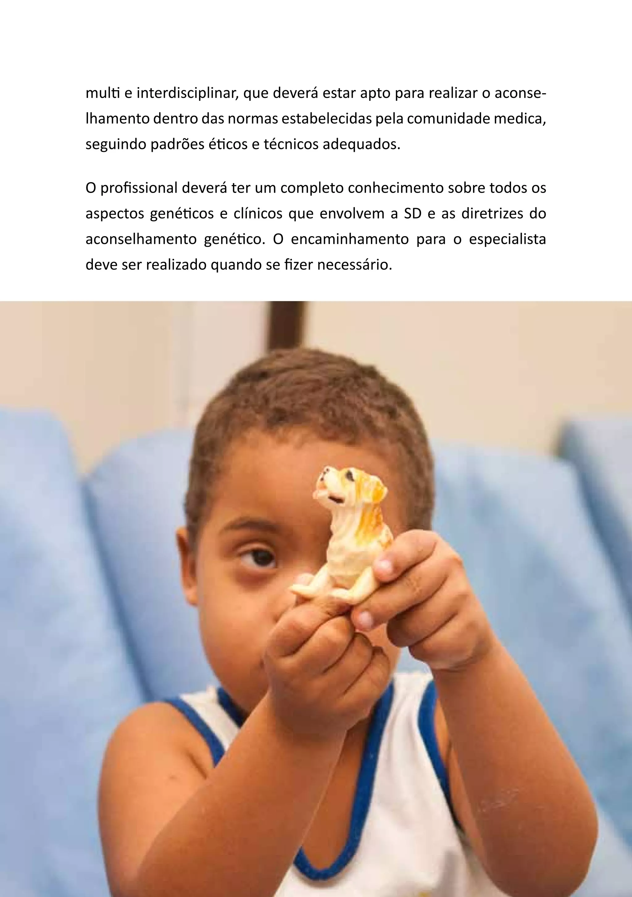 Diretrizes de Atenção
à Pessoa com Síndrome de Down 27
multi e interdisciplinar, que deverá estar apto para realizar o aconse-
lhamento dentro das normas estabelecidas pela comunidade medica,
seguindo padrões éticos e técnicos adequados.
O profissional deverá ter um completo conhecimento sobre todos os
aspectos genéticos e clínicos que envolvem a SD e as diretrizes do
aconselhamento genético. O encaminhamento para o especialista
deve ser realizado quando se fizer necessário.
 