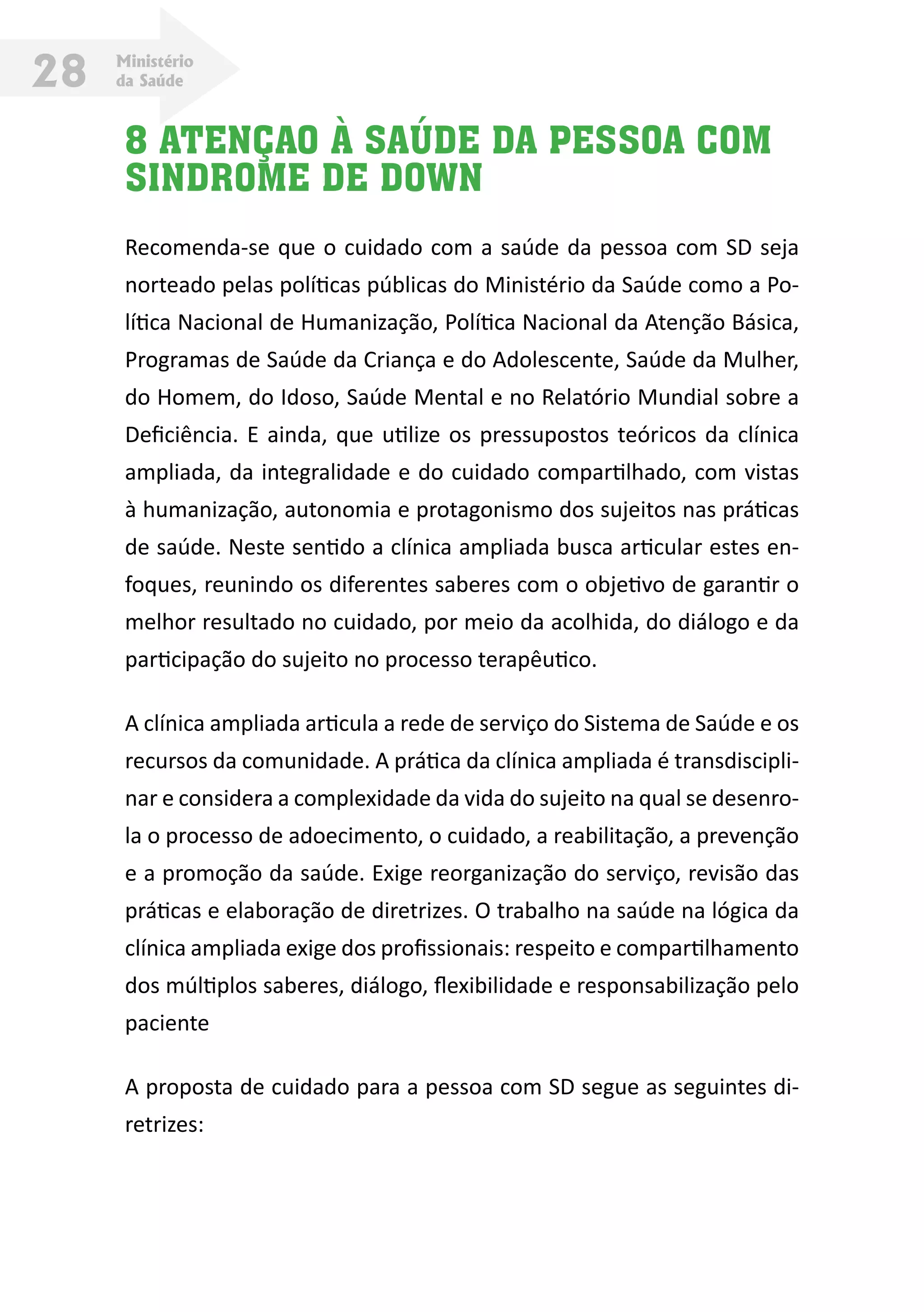 Ministério
da Saúde28
8 ATENÇAO À SAÚDE DA PESSOA COM
SINDROME DE DOWN
Recomenda-se que o cuidado com a saúde da pessoa com SD seja
norteado pelas políticas públicas do Ministério da Saúde como a Po-
lítica Nacional de Humanização, Política Nacional da Atenção Básica,
Programas de Saúde da Criança e do Adolescente, Saúde da Mulher,
do Homem, do Idoso, Saúde Mental e no Relatório Mundial sobre a
Deficiência. E ainda, que utilize os pressupostos teóricos da clínica
ampliada, da integralidade e do cuidado compartilhado, com vistas
à humanização, autonomia e protagonismo dos sujeitos nas práticas
de saúde. Neste sentido a clínica ampliada busca articular estes en-
foques, reunindo os diferentes saberes com o objetivo de garantir o
melhor resultado no cuidado, por meio da acolhida, do diálogo e da
participação do sujeito no processo terapêutico.
A clínica ampliada articula a rede de serviço do Sistema de Saúde e os
recursos da comunidade. A prática da clínica ampliada é transdiscipli-
nar e considera a complexidade da vida do sujeito na qual se desenro-
la o processo de adoecimento, o cuidado, a reabilitação, a prevenção
e a promoção da saúde. Exige reorganização do serviço, revisão das
práticas e elaboração de diretrizes. O trabalho na saúde na lógica da
clínica ampliada exige dos profissionais: respeito e compartilhamento
dos múltiplos saberes, diálogo, flexibilidade e responsabilização pelo
paciente
A proposta de cuidado para a pessoa com SD segue as seguintes di-
retrizes:
 