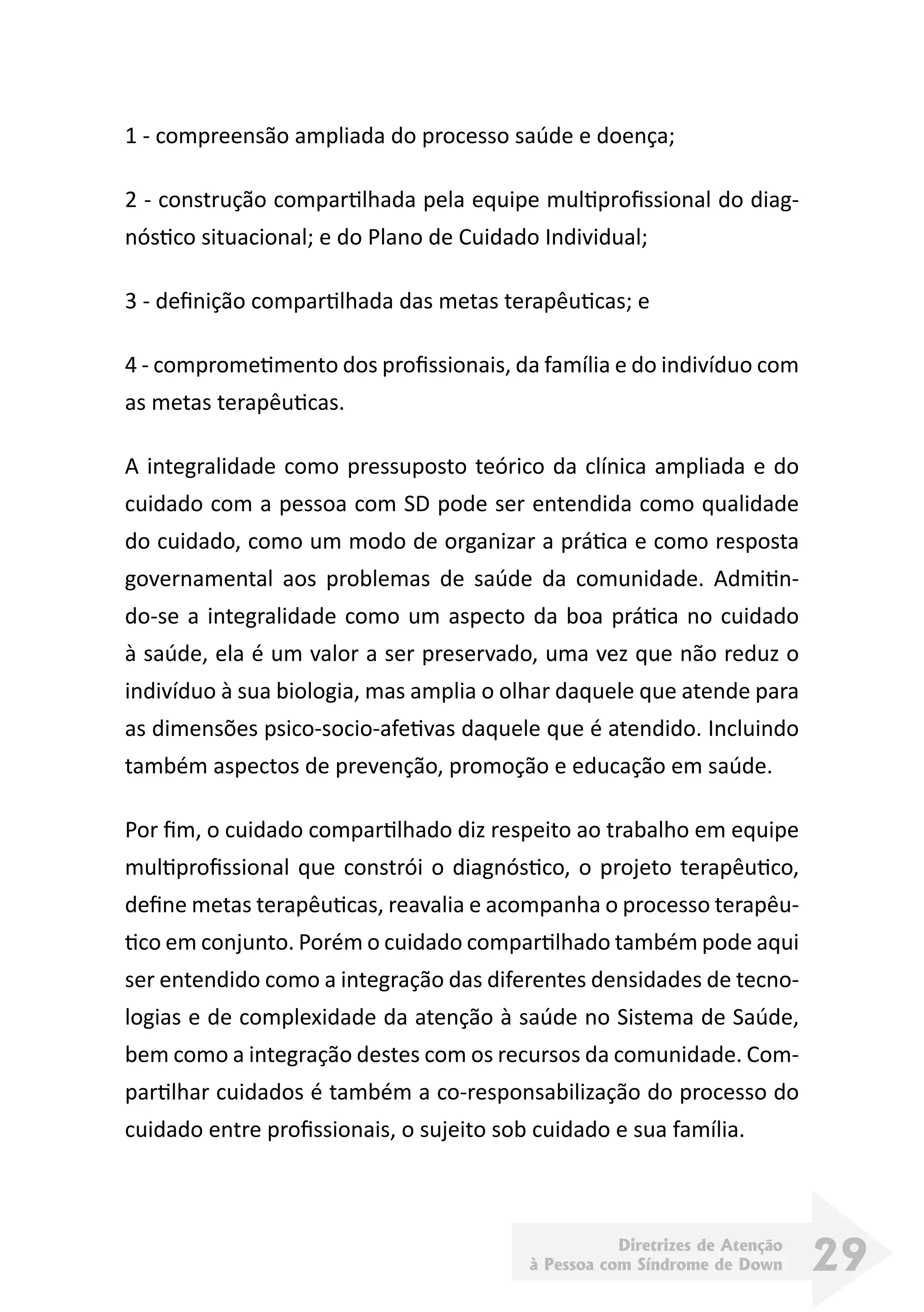 Diretrizes de Atenção
à Pessoa com Síndrome de Down 29
1 - compreensão ampliada do processo saúde e doença;
2 - construção compartilhada pela equipe multiprofissional do diag-
nóstico situacional; e do Plano de Cuidado Individual;
3 - definição compartilhada das metas terapêuticas; e
4 - comprometimento dos profissionais, da família e do indivíduo com
as metas terapêuticas.
A integralidade como pressuposto teórico da clínica ampliada e do
cuidado com a pessoa com SD pode ser entendida como qualidade
do cuidado, como um modo de organizar a prática e como resposta
governamental aos problemas de saúde da comunidade. Admitin-
do-se a integralidade como um aspecto da boa prática no cuidado
à saúde, ela é um valor a ser preservado, uma vez que não reduz o
indivíduo à sua biologia, mas amplia o olhar daquele que atende para
as dimensões psico-socio-afetivas daquele que é atendido. Incluindo
também aspectos de prevenção, promoção e educação em saúde.
Por fim, o cuidado compartilhado diz respeito ao trabalho em equipe
multiprofissional que constrói o diagnóstico, o projeto terapêutico,
define metas terapêuticas, reavalia e acompanha o processo terapêu-
tico em conjunto. Porém o cuidado compartilhado também pode aqui
ser entendido como a integração das diferentes densidades de tecno-
logias e de complexidade da atenção à saúde no Sistema de Saúde,
bem como a integração destes com os recursos da comunidade. Com-
partilhar cuidados é também a co-responsabilização do processo do
cuidado entre profissionais, o sujeito sob cuidado e sua família.
 