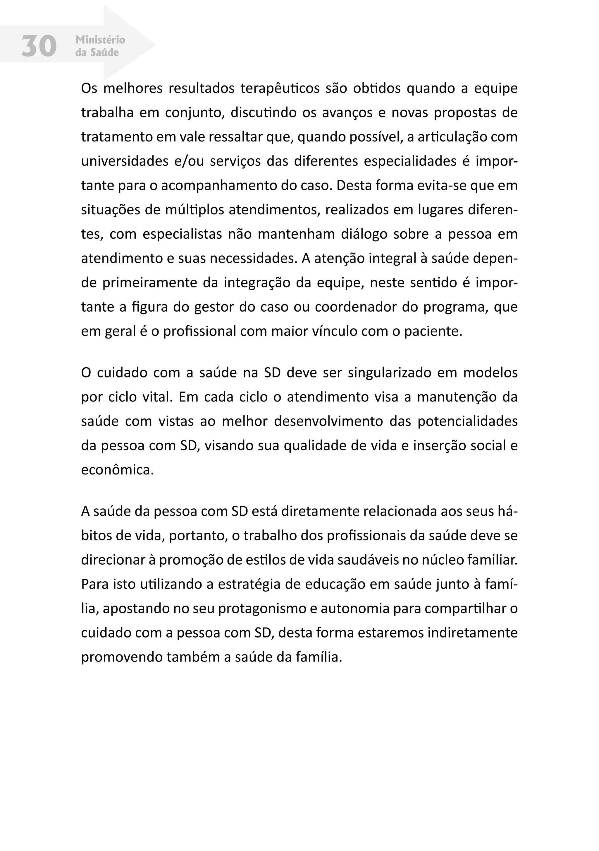 Ministério
da Saúde30
Os melhores resultados terapêuticos são obtidos quando a equipe
trabalha em conjunto, discutindo os avanços e novas propostas de
tratamento em vale ressaltar que, quando possível, a articulação com
universidades e/ou serviços das diferentes especialidades é impor-
tante para o acompanhamento do caso. Desta forma evita-se que em
situações de múltiplos atendimentos, realizados em lugares diferen-
tes, com especialistas não mantenham diálogo sobre a pessoa em
atendimento e suas necessidades. A atenção integral à saúde depen-
de primeiramente da integração da equipe, neste sentido é impor-
tante a figura do gestor do caso ou coordenador do programa, que
em geral é o profissional com maior vínculo com o paciente.
O cuidado com a saúde na SD deve ser singularizado em modelos
por ciclo vital. Em cada ciclo o atendimento visa a manutenção da
saúde com vistas ao melhor desenvolvimento das potencialidades
da pessoa com SD, visando sua qualidade de vida e inserção social e
econômica.
A saúde da pessoa com SD está diretamente relacionada aos seus há-
bitos de vida, portanto, o trabalho dos profissionais da saúde deve se
direcionar à promoção de estilos de vida saudáveis no núcleo familiar.
Para isto utilizando a estratégia de educação em saúde junto à famí-
lia, apostando no seu protagonismo e autonomia para compartilhar o
cuidado com a pessoa com SD, desta forma estaremos indiretamente
promovendo também a saúde da família.
 