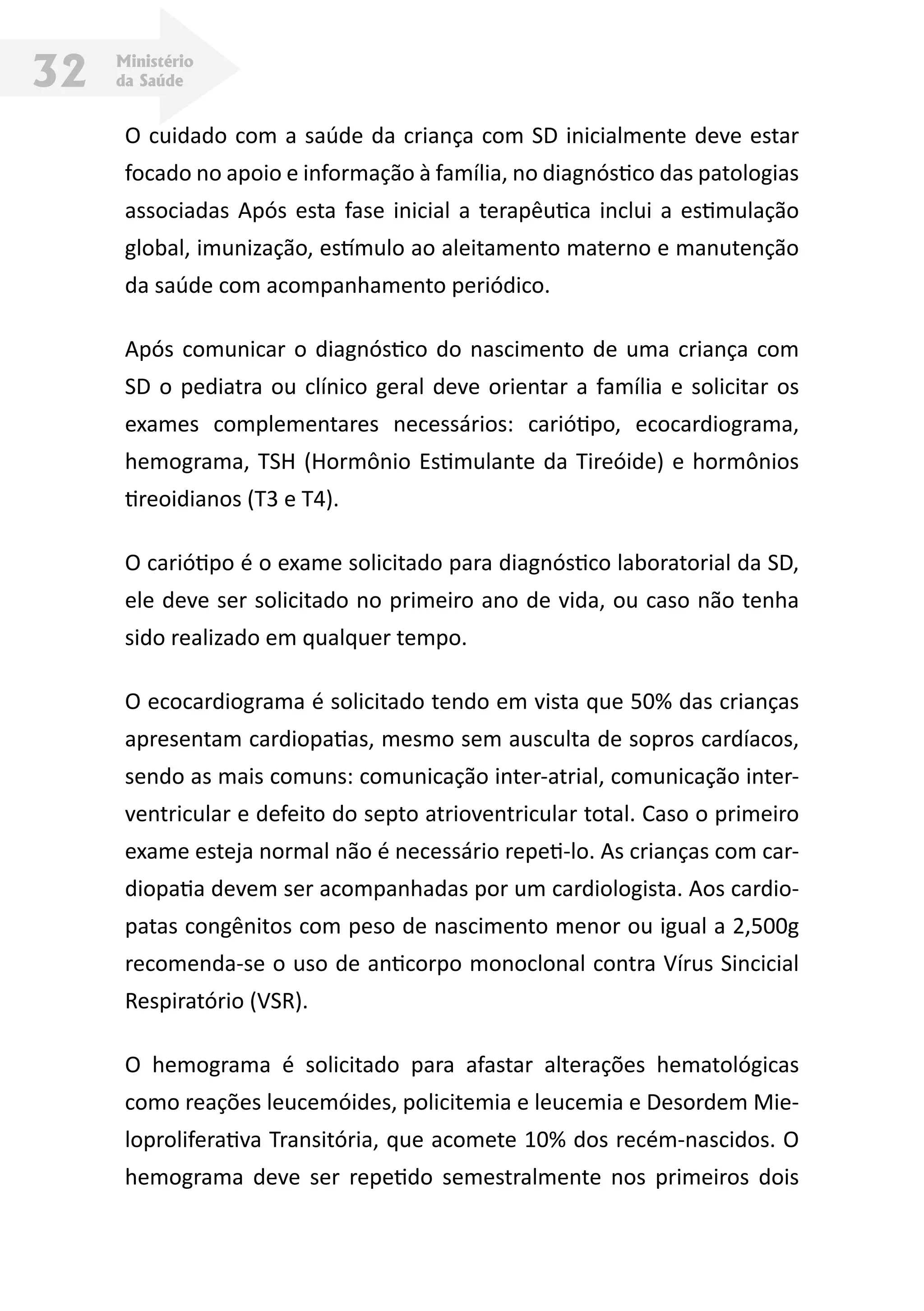 Ministério
da Saúde32
O cuidado com a saúde da criança com SD inicialmente deve estar
focado no apoio e informação à família, no diagnóstico das patologias
associadas Após esta fase inicial a terapêutica inclui a estimulação
global, imunização, estímulo ao aleitamento materno e manutenção
da saúde com acompanhamento periódico.
Após comunicar o diagnóstico do nascimento de uma criança com
SD o pediatra ou clínico geral deve orientar a família e solicitar os
exames complementares necessários: cariótipo, ecocardiograma,
hemograma, TSH (Hormônio Estimulante da Tireóide) e hormônios
tireoidianos (T3 e T4).
O cariótipo é o exame solicitado para diagnóstico laboratorial da SD,
ele deve ser solicitado no primeiro ano de vida, ou caso não tenha
sido realizado em qualquer tempo.
O ecocardiograma é solicitado tendo em vista que 50% das crianças
apresentam cardiopatias, mesmo sem ausculta de sopros cardíacos,
sendo as mais comuns: comunicação inter-atrial, comunicação inter-
ventricular e defeito do septo atrioventricular total. Caso o primeiro
exame esteja normal não é necessário repeti-lo. As crianças com car-
diopatia devem ser acompanhadas por um cardiologista. Aos cardio-
patas congênitos com peso de nascimento menor ou igual a 2,500g
recomenda-se o uso de anticorpo monoclonal contra Vírus Sincicial
Respiratório (VSR).
O hemograma é solicitado para afastar alterações hematológicas
como reações leucemóides, policitemia e leucemia e Desordem Mie-
loproliferativa Transitória, que acomete 10% dos recém-nascidos. O
hemograma deve ser repetido semestralmente nos primeiros dois
 