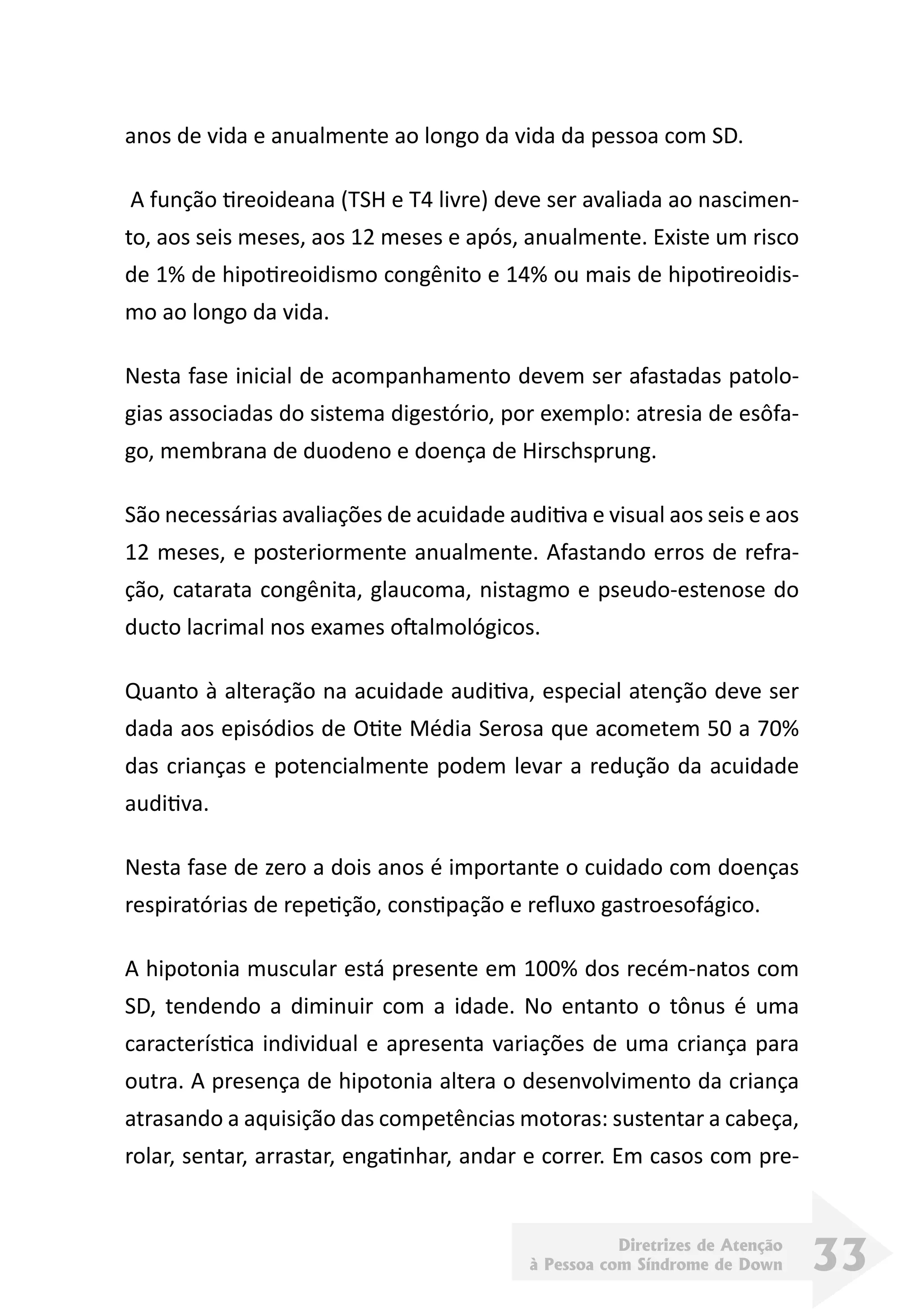 Diretrizes de Atenção
à Pessoa com Síndrome de Down 33
anos de vida e anualmente ao longo da vida da pessoa com SD.
 A função tireoideana (TSH e T4 livre) deve ser avaliada ao nascimen-
to, aos seis meses, aos 12 meses e após, anualmente. Existe um risco
de 1% de hipotireoidismo congênito e 14% ou mais de hipotireoidis-
mo ao longo da vida.
Nesta fase inicial de acompanhamento devem ser afastadas patolo-
gias associadas do sistema digestório, por exemplo: atresia de esôfa-
go, membrana de duodeno e doença de Hirschsprung.
São necessárias avaliações de acuidade auditiva e visual aos seis e aos
12 meses, e posteriormente anualmente. Afastando erros de refra-
ção, catarata congênita, glaucoma, nistagmo e pseudo-estenose do
ducto lacrimal nos exames oftalmológicos.
Quanto à alteração na acuidade auditiva, especial atenção deve ser
dada aos episódios de Otite Média Serosa que acometem 50 a 70%
das crianças e potencialmente podem levar a redução da acuidade
auditiva.
Nesta fase de zero a dois anos é importante o cuidado com doenças
respiratórias de repetição, constipação e refluxo gastroesofágico.
A hipotonia muscular está presente em 100% dos recém-natos com
SD, tendendo a diminuir com a idade. No entanto o tônus é uma
característica individual e apresenta variações de uma criança para
outra. A presença de hipotonia altera o desenvolvimento da criança
atrasando a aquisição das competências motoras: sustentar a cabeça,
rolar, sentar, arrastar, engatinhar, andar e correr. Em casos com pre-
 