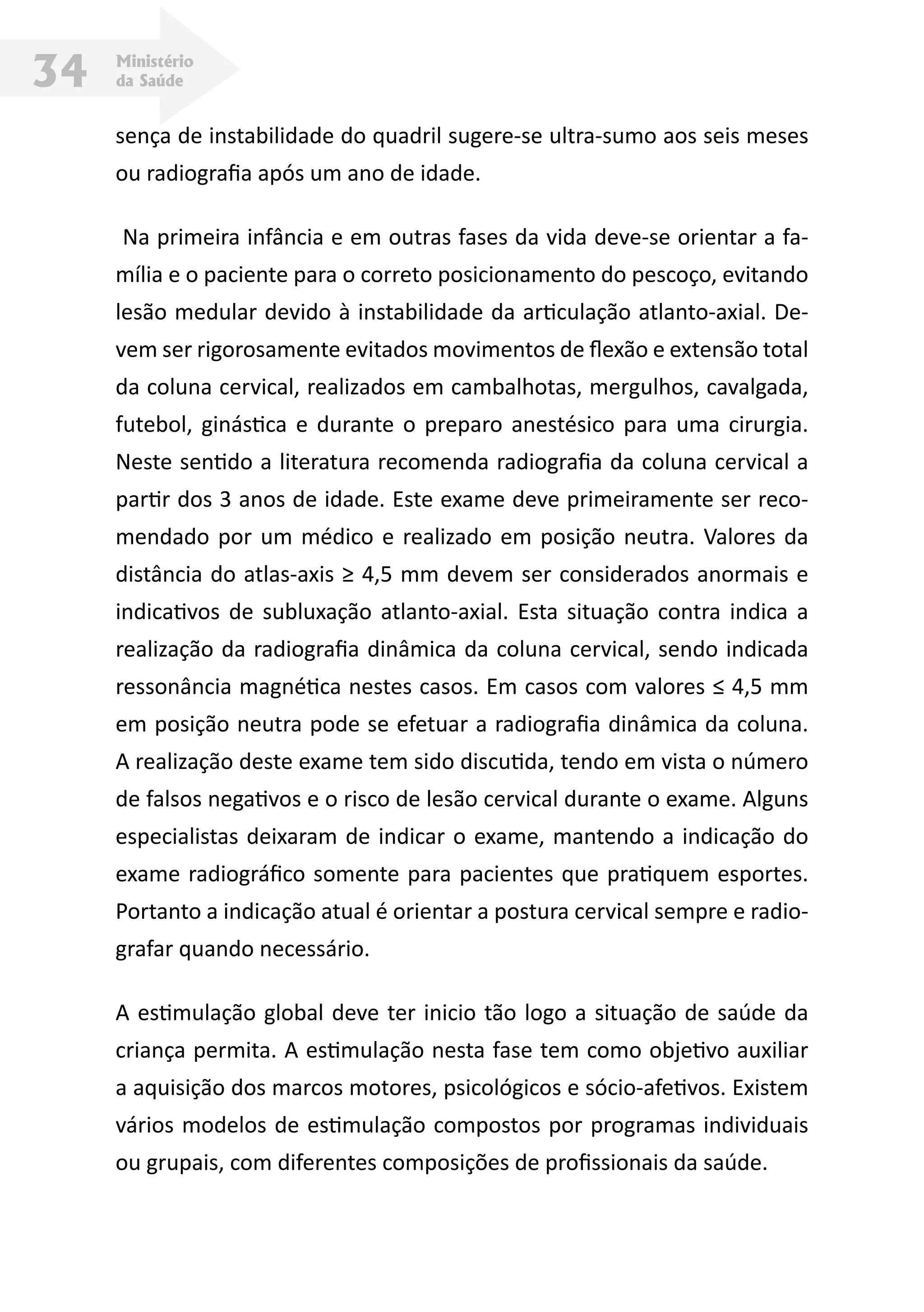Ministério
da Saúde34
sença de instabilidade do quadril sugere-se ultra-sumo aos seis meses
ou radiografia após um ano de idade.          
Na primeira infância e em outras fases da vida deve-se orientar a fa-
mília e o paciente para o correto posicionamento do pescoço, evitando
lesão medular devido à instabilidade da articulação atlanto-axial. De-
vem ser rigorosamente evitados movimentos de flexão e extensão total
da coluna cervical, realizados em cambalhotas, mergulhos, cavalgada,
futebol, ginástica e durante o preparo anestésico para uma cirurgia.
Neste sentido a literatura recomenda radiografia da coluna cervical a
partir dos 3 anos de idade. Este exame deve primeiramente ser reco-
mendado por um médico e realizado em posição neutra. Valores da
distância do atlas-axis ≥ 4,5 mm devem ser considerados anormais e
indicativos de subluxação atlanto-axial. Esta situação contra indica a
realização da radiografia dinâmica da coluna cervical, sendo indicada
ressonância magnética nestes casos. Em casos com valores ≤ 4,5 mm
em posição neutra pode se efetuar a radiografia dinâmica da coluna.
A realização deste exame tem sido discutida, tendo em vista o número
de falsos negativos e o risco de lesão cervical durante o exame. Alguns
especialistas deixaram de indicar o exame, mantendo a indicação do
exame radiográfico somente para pacientes que pratiquem esportes.
Portanto a indicação atual é orientar a postura cervical sempre e radio-
grafar quando necessário.
A estimulação global deve ter inicio tão logo a situação de saúde da
criança permita. A estimulação nesta fase tem como objetivo auxiliar
a aquisição dos marcos motores, psicológicos e sócio-afetivos. Existem
vários modelos de estimulação compostos por programas individuais
ou grupais, com diferentes composições de profissionais da saúde.
 