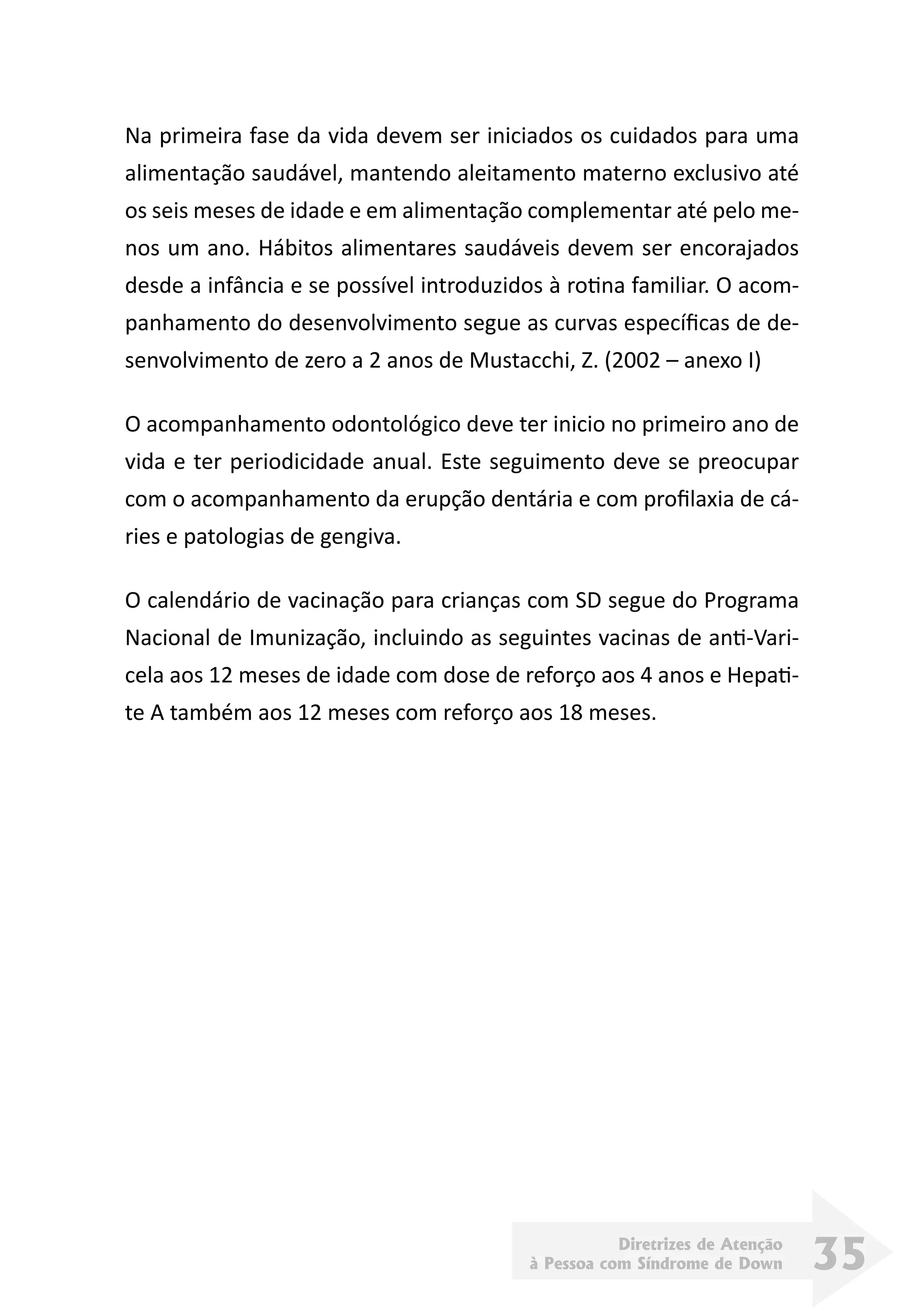 Diretrizes de Atenção
à Pessoa com Síndrome de Down 35
Na primeira fase da vida devem ser iniciados os cuidados para uma
alimentação saudável, mantendo aleitamento materno exclusivo até
os seis meses de idade e em alimentação complementar até pelo me-
nos um ano. Hábitos alimentares saudáveis devem ser encorajados
desde a infância e se possível introduzidos à rotina familiar. O acom-
panhamento do desenvolvimento segue as curvas específicas de de-
senvolvimento de zero a 2 anos de Mustacchi, Z. (2002 – anexo I)
O acompanhamento odontológico deve ter inicio no primeiro ano de
vida e ter periodicidade anual. Este seguimento deve se preocupar
com o acompanhamento da erupção dentária e com profilaxia de cá-
ries e patologias de gengiva.
O calendário de vacinação para crianças com SD segue do Programa
Nacional de Imunização, incluindo as seguintes vacinas de anti-Vari-
cela aos 12 meses de idade com dose de reforço aos 4 anos e Hepati-
te A também aos 12 meses com reforço aos 18 meses.
 
