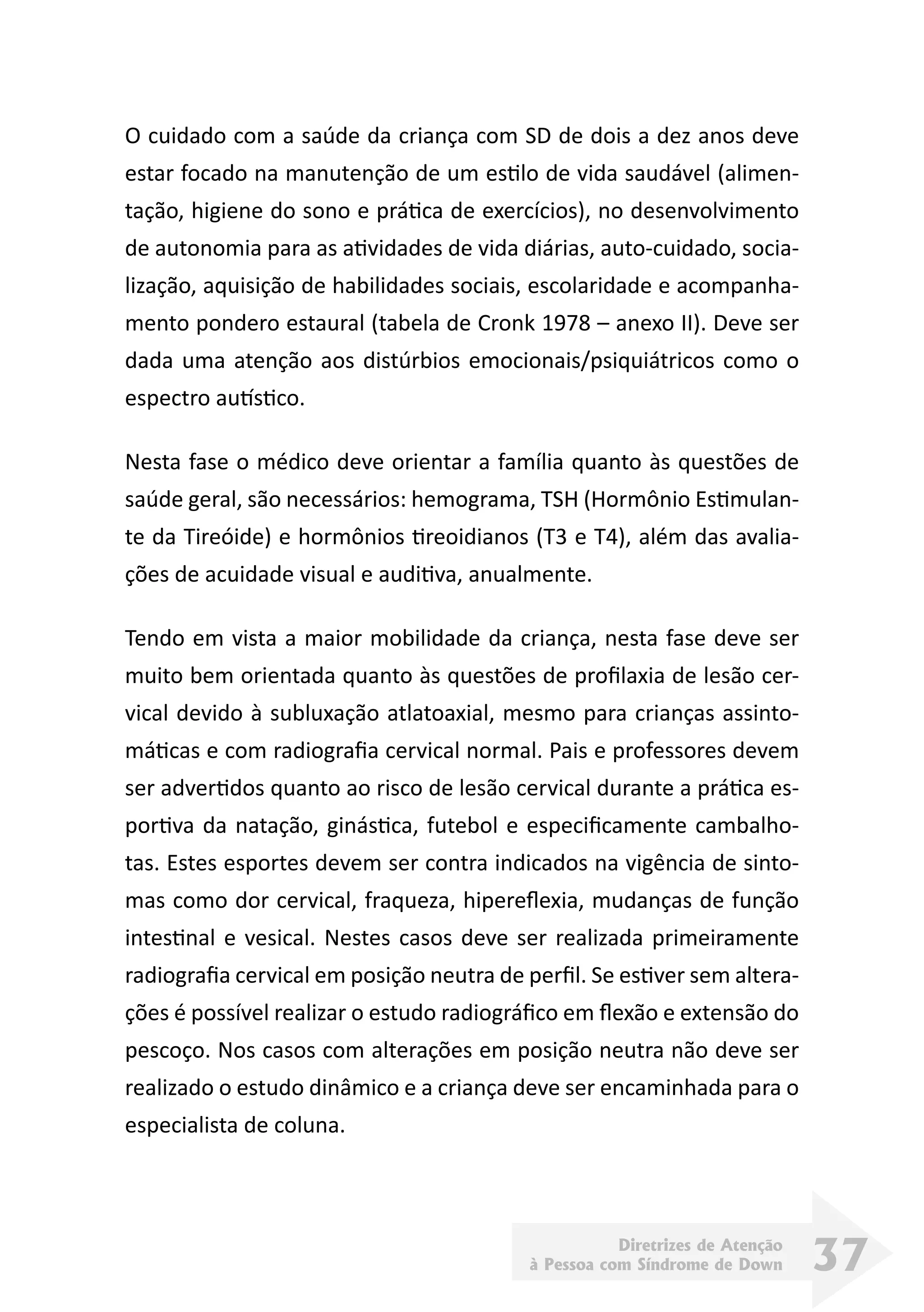 Diretrizes de Atenção
à Pessoa com Síndrome de Down 37
O cuidado com a saúde da criança com SD de dois a dez anos deve
estar focado na manutenção de um estilo de vida saudável (alimen-
tação, higiene do sono e prática de exercícios), no desenvolvimento
de autonomia para as atividades de vida diárias, auto-cuidado, socia-
lização, aquisição de habilidades sociais, escolaridade e acompanha-
mento pondero estaural (tabela de Cronk 1978 – anexo II). Deve ser
dada uma atenção aos distúrbios emocionais/psiquiátricos como o
espectro autístico.
Nesta fase o médico deve orientar a família quanto às questões de
saúde geral, são necessários: hemograma, TSH (Hormônio Estimulan-
te da Tireóide) e hormônios tireoidianos (T3 e T4), além das avalia-
ções de acuidade visual e auditiva, anualmente.
Tendo em vista a maior mobilidade da criança, nesta fase deve ser
muito bem orientada quanto às questões de profilaxia de lesão cer-
vical devido à subluxação atlatoaxial, mesmo para crianças assinto-
máticas e com radiografia cervical normal. Pais e professores devem
ser advertidos quanto ao risco de lesão cervical durante a prática es-
portiva da natação, ginástica, futebol e especificamente cambalho-
tas. Estes esportes devem ser contra indicados na vigência de sinto-
mas como dor cervical, fraqueza, hipereflexia, mudanças de função
intestinal e vesical. Nestes casos deve ser realizada primeiramente
radiografia cervical em posição neutra de perfil. Se estiver sem altera-
ções é possível realizar o estudo radiográfico em flexão e extensão do
pescoço. Nos casos com alterações em posição neutra não deve ser
realizado o estudo dinâmico e a criança deve ser encaminhada para o
especialista de coluna.
 