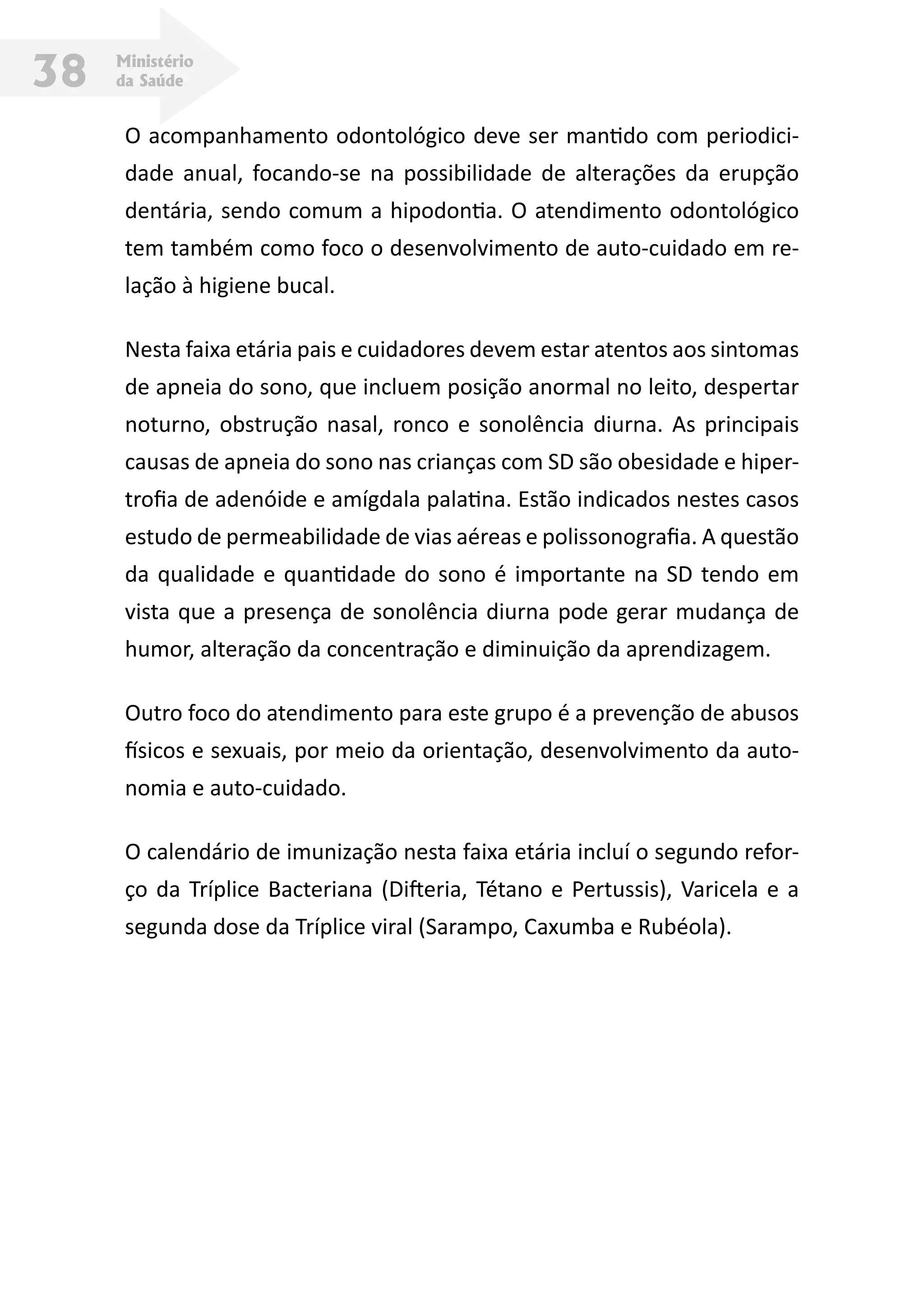 Ministério
da Saúde38
O acompanhamento odontológico deve ser mantido com periodici-
dade anual, focando-se na possibilidade de alterações da erupção
dentária, sendo comum a hipodontia. O atendimento odontológico
tem também como foco o desenvolvimento de auto-cuidado em re-
lação à higiene bucal.
Nesta faixa etária pais e cuidadores devem estar atentos aos sintomas
de apneia do sono, que incluem posição anormal no leito, despertar
noturno, obstrução nasal, ronco e sonolência diurna. As principais
causas de apneia do sono nas crianças com SD são obesidade e hiper-
trofia de adenóide e amígdala palatina. Estão indicados nestes casos
estudo de permeabilidade de vias aéreas e polissonografia. A questão
da qualidade e quantidade do sono é importante na SD tendo em
vista que a presença de sonolência diurna pode gerar mudança de
humor, alteração da concentração e diminuição da aprendizagem.
Outro foco do atendimento para este grupo é a prevenção de abusos
físicos e sexuais, por meio da orientação, desenvolvimento da auto-
nomia e auto-cuidado.
O calendário de imunização nesta faixa etária incluí o segundo refor-
ço da Tríplice Bacteriana (Difteria, Tétano e Pertussis), Varicela e a
segunda dose da Tríplice viral (Sarampo, Caxumba e Rubéola).
 
