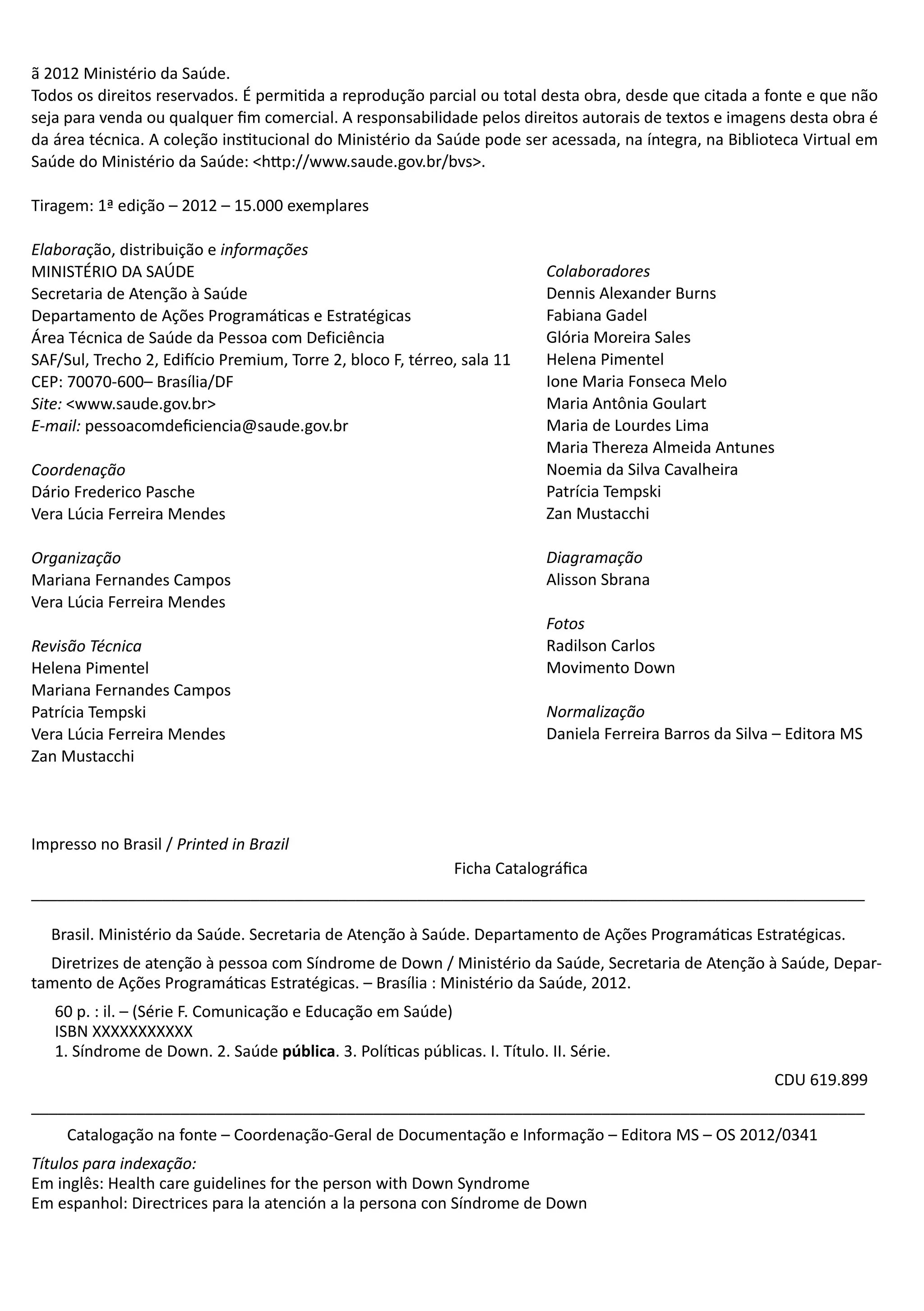 Ministério
da Saúde4ã 2012 Ministério da Saúde.
Todos os direitos reservados. É permitida a reprodução parcial ou total desta obra, desde que citada a fonte e que não
seja para venda ou qualquer fim comercial. A responsabilidade pelos direitos autorais de textos e imagens desta obra é
da área técnica. A coleção institucional do Ministério da Saúde pode ser acessada, na íntegra, na Biblioteca Virtual em
Saúde do Ministério da Saúde: <http://www.saude.gov.br/bvs>.
Tiragem: 1ª edição – 2012 – 15.000 exemplares
Elaboração, distribuição e informações
MINISTÉRIO DA SAÚDE
Secretaria de Atenção à Saúde
Departamento de Ações Programáticas e Estratégicas
Área Técnica de Saúde da Pessoa com Deficiência
SAF/Sul, Trecho 2, Edifício Premium, Torre 2, bloco F, térreo, sala 11
CEP: 70070-600– Brasília/DF
Site: <www.saude.gov.br>
E-mail: pessoacomdeficiencia@saude.gov.br
Coordenação					
Dário Frederico Pasche
Vera Lúcia Ferreira Mendes
Organização
Mariana Fernandes Campos
Vera Lúcia Ferreira Mendes
Revisão Técnica
Helena Pimentel
Mariana Fernandes Campos
Patrícia Tempski
Vera Lúcia Ferreira Mendes
Zan Mustacchi
Colaboradores
Dennis Alexander Burns
Fabiana Gadel
Glória Moreira Sales
Helena Pimentel
Ione Maria Fonseca Melo
Maria Antônia Goulart
Maria de Lourdes Lima
Maria Thereza Almeida Antunes
Noemia da Silva Cavalheira
Patrícia Tempski
Zan Mustacchi
Diagramação
Alisson Sbrana
Fotos
Radilson Carlos
Movimento Down
Normalização
Daniela Ferreira Barros da Silva – Editora MS
Ficha Catalográfica
_______________________________________________________________________________________________
Brasil. Ministério da Saúde. Secretaria de Atenção à Saúde. Departamento de Ações Programáticas Estratégicas.
Diretrizes de atenção à pessoa com Síndrome de Down / Ministério da Saúde, Secretaria de Atenção à Saúde, Depar-
tamento de Ações Programáticas Estratégicas. – Brasília : Ministério da Saúde, 2012.
60 p. : il. – (Série F. Comunicação e Educação em Saúde)
ISBN XXXXXXXXXXX
1. Síndrome de Down. 2. Saúde pública. 3. Políticas públicas. I. Título. II. Série.
CDU 619.899
_______________________________________________________________________________________________
Catalogação na fonte – Coordenação-Geral de Documentação e Informação – Editora MS – OS 2012/0341
Títulos para indexação:
Em inglês: Health care guidelines for the person with Down Syndrome
Em espanhol: Directrices para la atención a la persona con Síndrome de Down
Impresso no Brasil / Printed in Brazil
 