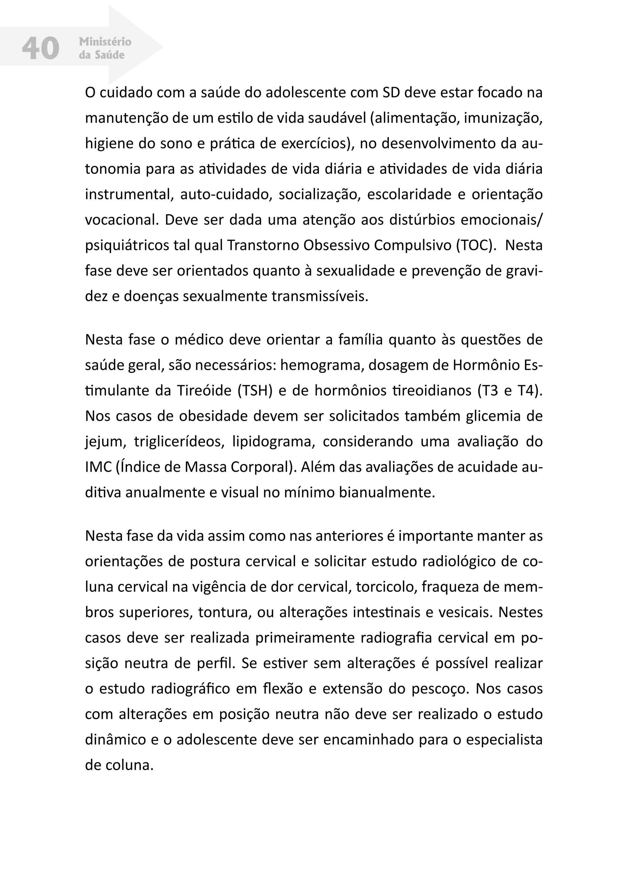 Ministério
da Saúde40
O cuidado com a saúde do adolescente com SD deve estar focado na
manutenção de um estilo de vida saudável (alimentação, imunização,
higiene do sono e prática de exercícios), no desenvolvimento da au-
tonomia para as atividades de vida diária e atividades de vida diária
instrumental, auto-cuidado, socialização, escolaridade e orientação
vocacional. Deve ser dada uma atenção aos distúrbios emocionais/
psiquiátricos tal qual Transtorno Obsessivo Compulsivo (TOC). Nesta
fase deve ser orientados quanto à sexualidade e prevenção de gravi-
dez e doenças sexualmente transmissíveis.
Nesta fase o médico deve orientar a família quanto às questões de
saúde geral, são necessários: hemograma, dosagem de Hormônio Es-
timulante da Tireóide (TSH) e de hormônios tireoidianos (T3 e T4).
Nos casos de obesidade devem ser solicitados também glicemia de
jejum, triglicerídeos, lipidograma, considerando uma avaliação do
IMC (Índice de Massa Corporal). Além das avaliações de acuidade au-
ditiva anualmente e visual no mínimo bianualmente.
Nesta fase da vida assim como nas anteriores é importante manter as
orientações de postura cervical e solicitar estudo radiológico de co-
luna cervical na vigência de dor cervical, torcicolo, fraqueza de mem-
bros superiores, tontura, ou alterações intestinais e vesicais. Nestes
casos deve ser realizada primeiramente radiografia cervical em po-
sição neutra de perfil. Se estiver sem alterações é possível realizar
o estudo radiográfico em flexão e extensão do pescoço. Nos casos
com alterações em posição neutra não deve ser realizado o estudo
dinâmico e o adolescente deve ser encaminhado para o especialista
de coluna.
 
