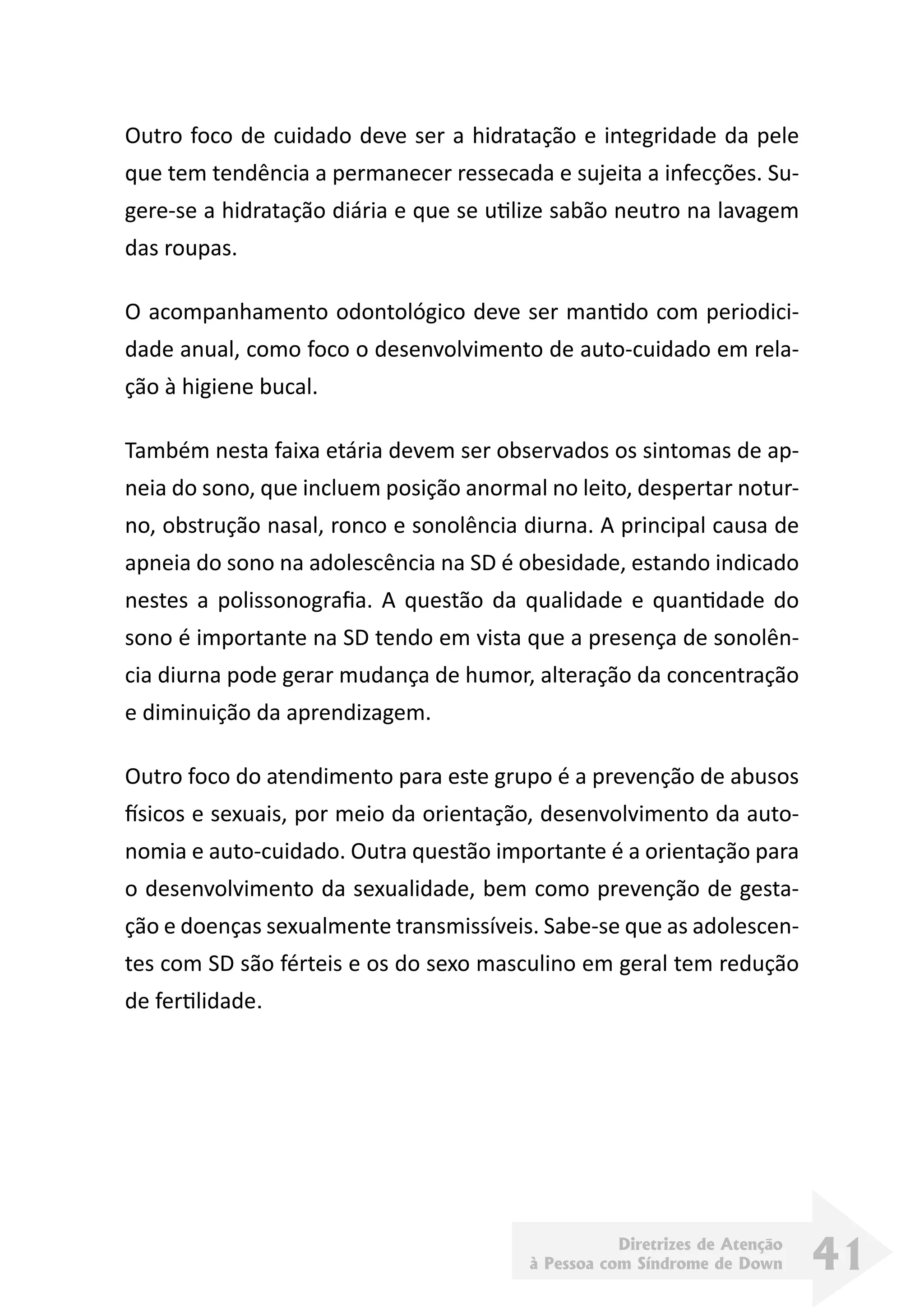 Diretrizes de Atenção
à Pessoa com Síndrome de Down 41
Outro foco de cuidado deve ser a hidratação e integridade da pele
que tem tendência a permanecer ressecada e sujeita a infecções. Su-
gere-se a hidratação diária e que se utilize sabão neutro na lavagem
das roupas.
O acompanhamento odontológico deve ser mantido com periodici-
dade anual, como foco o desenvolvimento de auto-cuidado em rela-
ção à higiene bucal.
Também nesta faixa etária devem ser observados os sintomas de ap-
neia do sono, que incluem posição anormal no leito, despertar notur-
no, obstrução nasal, ronco e sonolência diurna. A principal causa de
apneia do sono na adolescência na SD é obesidade, estando indicado
nestes a polissonografia. A questão da qualidade e quantidade do
sono é importante na SD tendo em vista que a presença de sonolên-
cia diurna pode gerar mudança de humor, alteração da concentração
e diminuição da aprendizagem.
Outro foco do atendimento para este grupo é a prevenção de abusos
físicos e sexuais, por meio da orientação, desenvolvimento da auto-
nomia e auto-cuidado. Outra questão importante é a orientação para
o desenvolvimento da sexualidade, bem como prevenção de gesta-
ção e doenças sexualmente transmissíveis. Sabe-se que as adolescen-
tes com SD são férteis e os do sexo masculino em geral tem redução
de fertilidade.
 