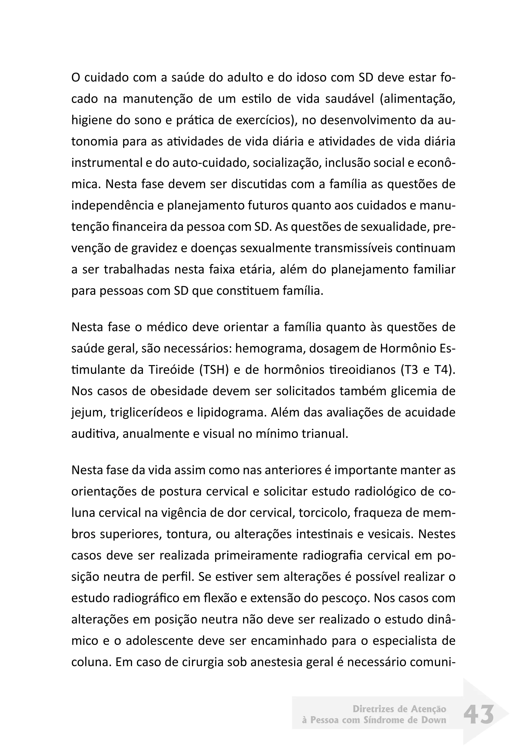 Diretrizes de Atenção
à Pessoa com Síndrome de Down 43
O cuidado com a saúde do adulto e do idoso com SD deve estar fo-
cado na manutenção de um estilo de vida saudável (alimentação,
higiene do sono e prática de exercícios), no desenvolvimento da au-
tonomia para as atividades de vida diária e atividades de vida diária
instrumental e do auto-cuidado, socialização, inclusão social e econô-
mica. Nesta fase devem ser discutidas com a família as questões de
independência e planejamento futuros quanto aos cuidados e manu-
tenção financeira da pessoa com SD. As questões de sexualidade, pre-
venção de gravidez e doenças sexualmente transmissíveis continuam
a ser trabalhadas nesta faixa etária, além do planejamento familiar
para pessoas com SD que constituem família.
Nesta fase o médico deve orientar a família quanto às questões de
saúde geral, são necessários: hemograma, dosagem de Hormônio Es-
timulante da Tireóide (TSH) e de hormônios tireoidianos (T3 e T4).
Nos casos de obesidade devem ser solicitados também glicemia de
jejum, triglicerídeos e lipidograma. Além das avaliações de acuidade
auditiva, anualmente e visual no mínimo trianual.
Nesta fase da vida assim como nas anteriores é importante manter as
orientações de postura cervical e solicitar estudo radiológico de co-
luna cervical na vigência de dor cervical, torcicolo, fraqueza de mem-
bros superiores, tontura, ou alterações intestinais e vesicais. Nestes
casos deve ser realizada primeiramente radiografia cervical em po-
sição neutra de perfil. Se estiver sem alterações é possível realizar o
estudo radiográfico em flexão e extensão do pescoço. Nos casos com
alterações em posição neutra não deve ser realizado o estudo dinâ-
mico e o adolescente deve ser encaminhado para o especialista de
coluna. Em caso de cirurgia sob anestesia geral é necessário comuni-
 