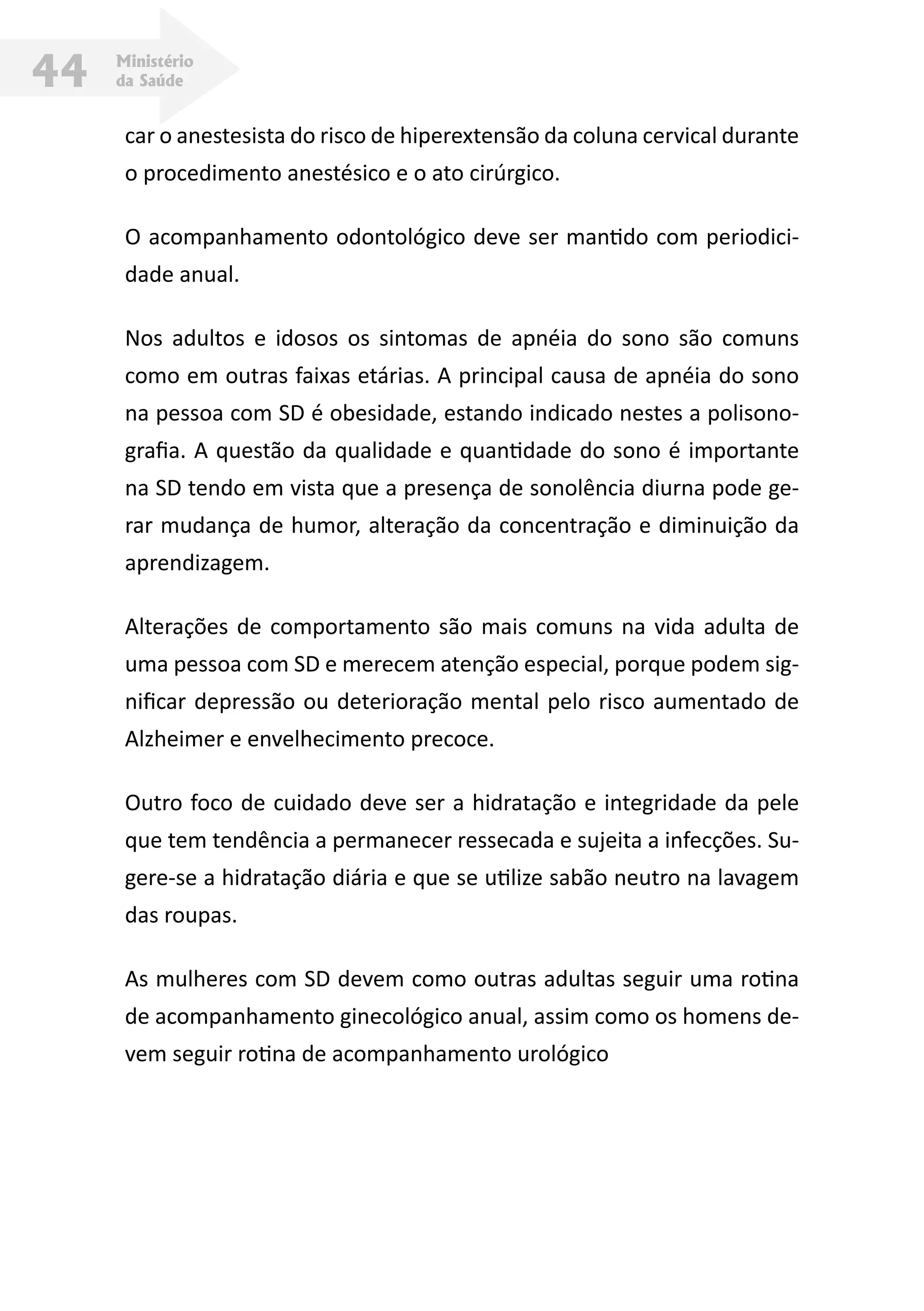 Ministério
da Saúde44
car o anestesista do risco de hiperextensão da coluna cervical durante
o procedimento anestésico e o ato cirúrgico.
O acompanhamento odontológico deve ser mantido com periodici-
dade anual.
Nos adultos e idosos os sintomas de apnéia do sono são comuns
como em outras faixas etárias. A principal causa de apnéia do sono
na pessoa com SD é obesidade, estando indicado nestes a polisono-
grafia. A questão da qualidade e quantidade do sono é importante
na SD tendo em vista que a presença de sonolência diurna pode ge-
rar mudança de humor, alteração da concentração e diminuição da
aprendizagem.
Alterações de comportamento são mais comuns na vida adulta de
uma pessoa com SD e merecem atenção especial, porque podem sig-
nificar depressão ou deterioração mental pelo risco aumentado de
Alzheimer e envelhecimento precoce.
Outro foco de cuidado deve ser a hidratação e integridade da pele
que tem tendência a permanecer ressecada e sujeita a infecções. Su-
gere-se a hidratação diária e que se utilize sabão neutro na lavagem
das roupas.
As mulheres com SD devem como outras adultas seguir uma rotina
de acompanhamento ginecológico anual, assim como os homens de-
vem seguir rotina de acompanhamento urológico
 