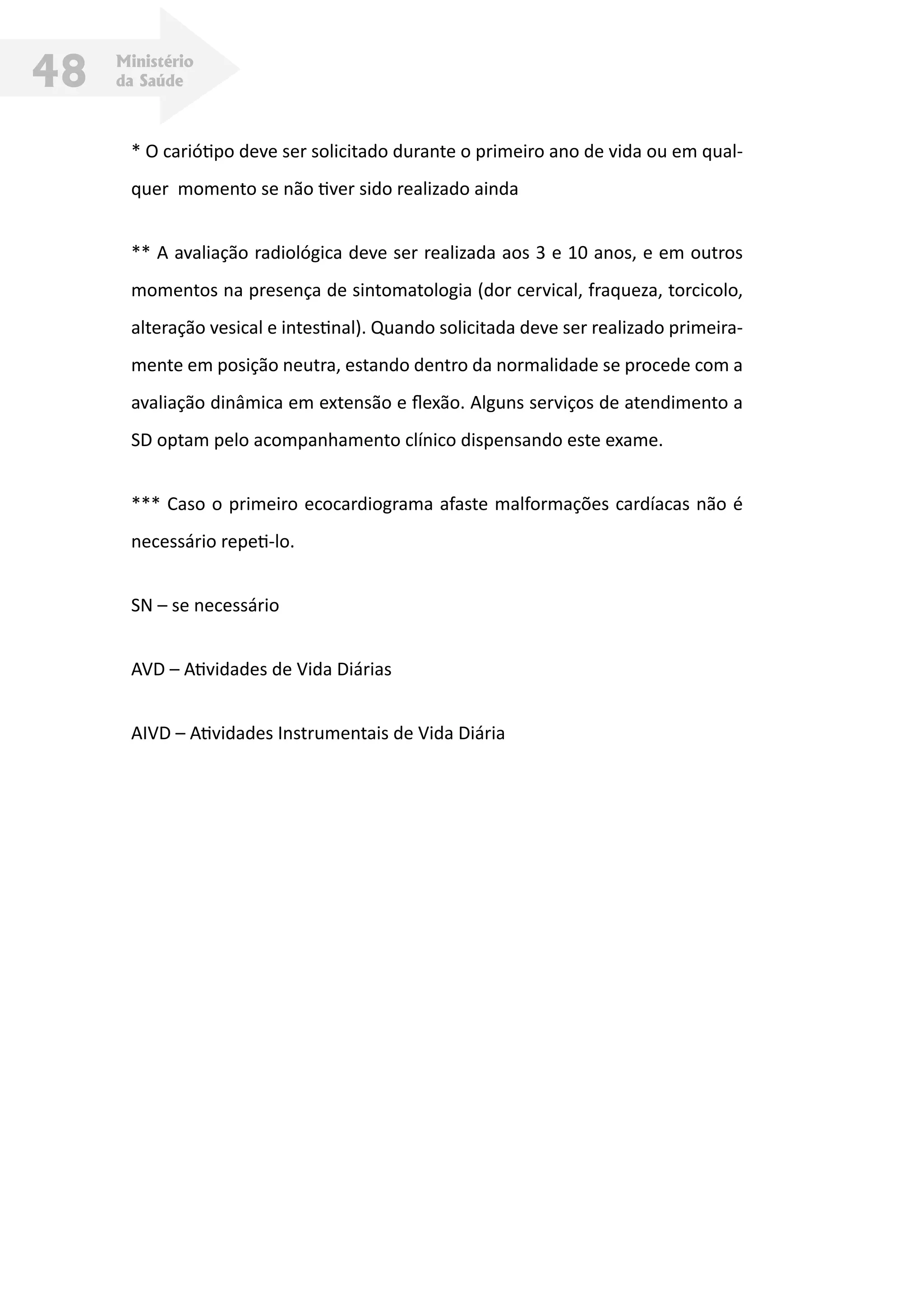 Ministério
da Saúde48
* O cariótipo deve ser solicitado durante o primeiro ano de vida ou em qual-
quer momento se não tiver sido realizado ainda
** A avaliação radiológica deve ser realizada aos 3 e 10 anos, e em outros
momentos na presença de sintomatologia (dor cervical, fraqueza, torcicolo,
alteração vesical e intestinal). Quando solicitada deve ser realizado primeira-
mente em posição neutra, estando dentro da normalidade se procede com a
avaliação dinâmica em extensão e flexão. Alguns serviços de atendimento a
SD optam pelo acompanhamento clínico dispensando este exame.
*** Caso o primeiro ecocardiograma afaste malformações cardíacas não é
necessário repeti-lo.
SN – se necessário
AVD – Atividades de Vida Diárias
AIVD – Atividades Instrumentais de Vida Diária
 