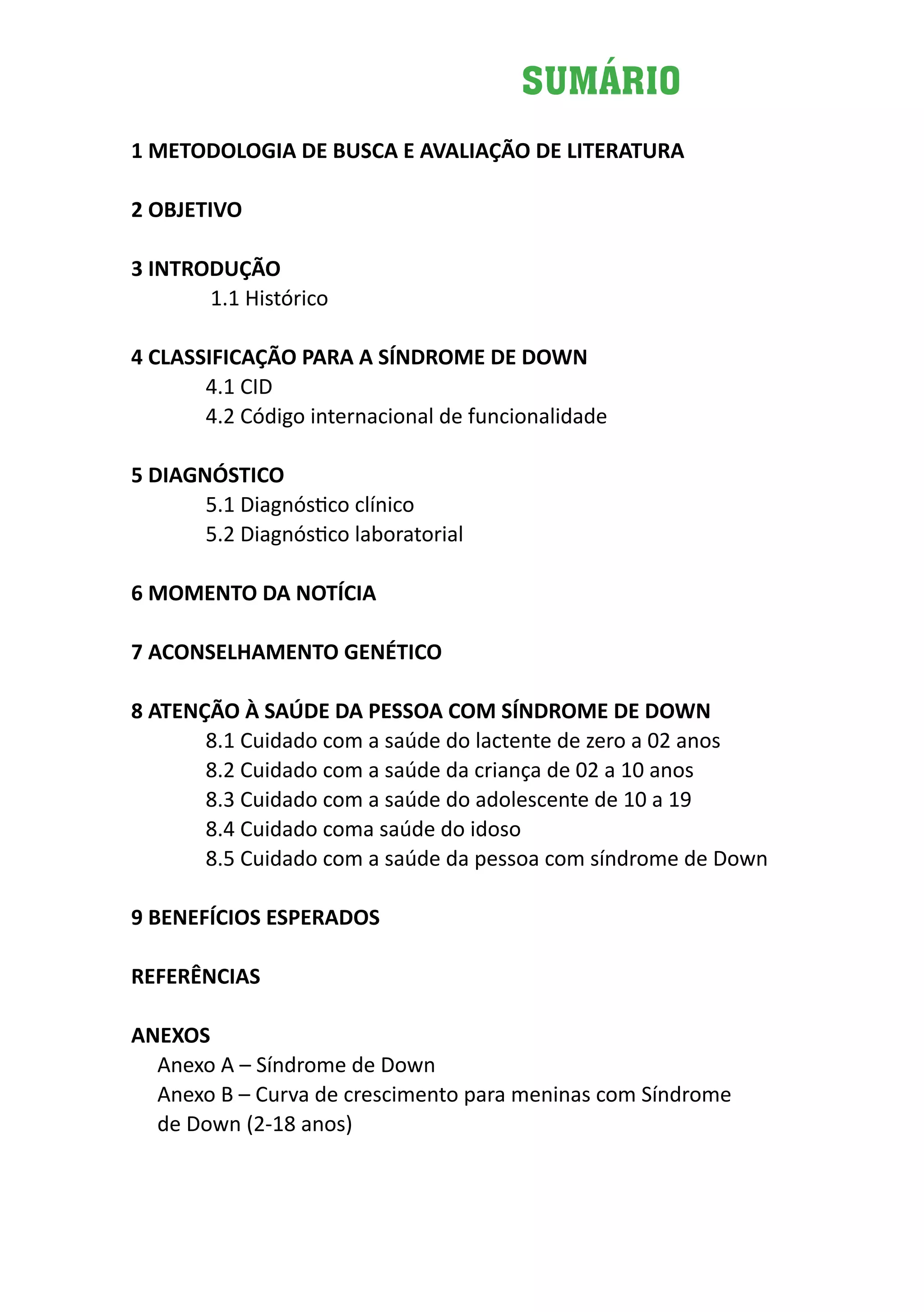 Diretrizes de Atenção
à Pessoa com Síndrome de Down 5
SUMÁRIO
1 METODOLOGIA DE BUSCA E AVALIAÇÃO DE LITERATURA
2 OBJETIVO
3 INTRODUÇÃO
	 1.1 Histórico
4 CLASSIFICAÇÃO PARA A SÍNDROME DE DOWN
4.1 CID
4.2 Código internacional de funcionalidade
5 DIAGNÓSTICO
5.1 Diagnóstico clínico
5.2 Diagnóstico laboratorial
6 MOMENTO DA NOTÍCIA
7 ACONSELHAMENTO GENÉTICO
8 ATENÇÃO À SAÚDE DA PESSOA COM SÍNDROME DE DOWN
8.1 Cuidado com a saúde do lactente de zero a 02 anos
8.2 Cuidado com a saúde da criança de 02 a 10 anos
8.3 Cuidado com a saúde do adolescente de 10 a 19
8.4 Cuidado coma saúde do idoso
8.5 Cuidado com a saúde da pessoa com síndrome de Down
9 BENEFÍCIOS ESPERADOS
REFERÊNCIAS
ANEXOS
Anexo A – Síndrome de Down
Anexo B – Curva de crescimento para meninas com Síndrome
de Down (2-18 anos)
		
 