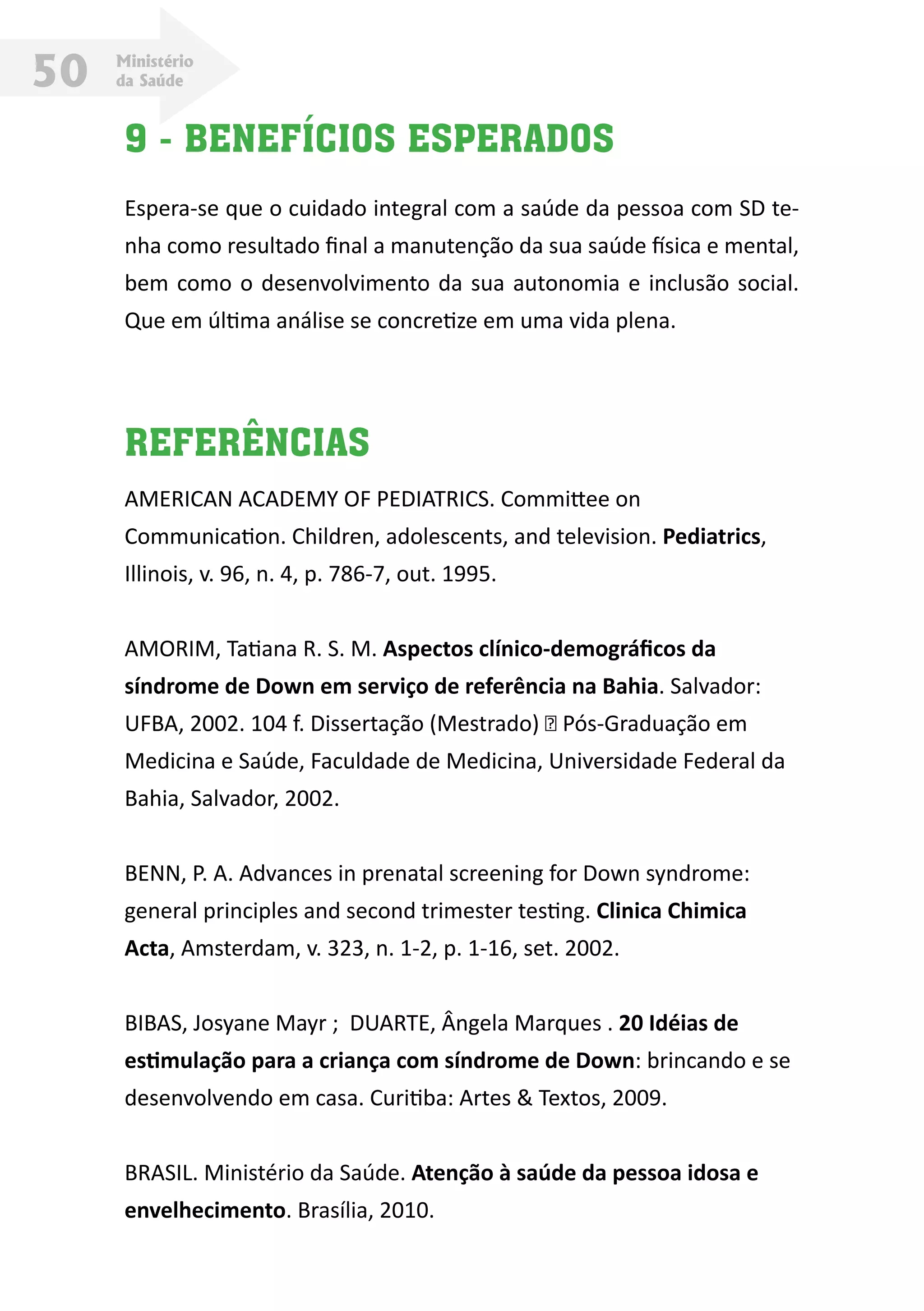 Ministério
da Saúde50
9 - BENEFÍCIOS ESPERADOS
Espera-se que o cuidado integral com a saúde da pessoa com SD te-
nha como resultado final a manutenção da sua saúde física e mental,
bem como o desenvolvimento da sua autonomia e inclusão social.
Que em última análise se concretize em uma vida plena.
REFERÊNCIAS
AMERICAN ACADEMY OF PEDIATRICS. Committee on
Communication. Children, adolescents, and television. Pediatrics,
Illinois, v. 96, n. 4, p. 786-7, out. 1995.
AMORIM, Tatiana R. S. M. Aspectos clínico-demográficos da
síndrome de Down em serviço de referência na Bahia. Salvador:
UFBA, 2002. 104 f. Dissertação (Mestrado) – Pós-Graduação em
Medicina e Saúde, Faculdade de Medicina, Universidade Federal da
Bahia, Salvador, 2002.
BENN, P. A. Advances in prenatal screening for Down syndrome:
general principles and second trimester testing. Clinica Chimica
Acta, Amsterdam, v. 323, n. 1-2, p. 1-16, set. 2002.
BIBAS, Josyane Mayr ; DUARTE, Ângela Marques . 20 Idéias de
estimulação para a criança com síndrome de Down: brincando e se
desenvolvendo em casa. Curitiba: Artes & Textos, 2009.
BRASIL. Ministério da Saúde. Atenção à saúde da pessoa idosa e
envelhecimento. Brasília, 2010.
 