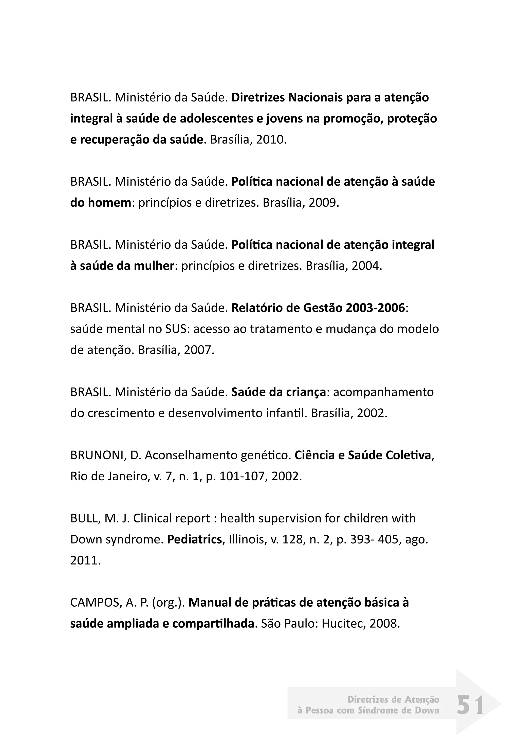 Diretrizes de Atenção
à Pessoa com Síndrome de Down 51
BRASIL. Ministério da Saúde. Diretrizes Nacionais para a atenção
integral à saúde de adolescentes e jovens na promoção, proteção
e recuperação da saúde. Brasília, 2010.
BRASIL. Ministério da Saúde. Política nacional de atenção à saúde
do homem: princípios e diretrizes. Brasília, 2009.
BRASIL. Ministério da Saúde. Política nacional de atenção integral
à saúde da mulher: princípios e diretrizes. Brasília, 2004.
BRASIL. Ministério da Saúde. Relatório de Gestão 2003-2006:
saúde mental no SUS: acesso ao tratamento e mudança do modelo
de atenção. Brasília, 2007.
BRASIL. Ministério da Saúde. Saúde da criança: acompanhamento
do crescimento e desenvolvimento infantil. Brasília, 2002.
BRUNONI, D. Aconselhamento genético. Ciência e Saúde Coletiva,
Rio de Janeiro, v. 7, n. 1, p. 101-107, 2002.
BULL, M. J. Clinical report : health supervision for children with
Down syndrome. Pediatrics, Illinois, v. 128, n. 2, p. 393- 405, ago.
2011.
CAMPOS, A. P. (org.). Manual de práticas de atenção básica à
saúde ampliada e compartilhada. São Paulo: Hucitec, 2008.
 