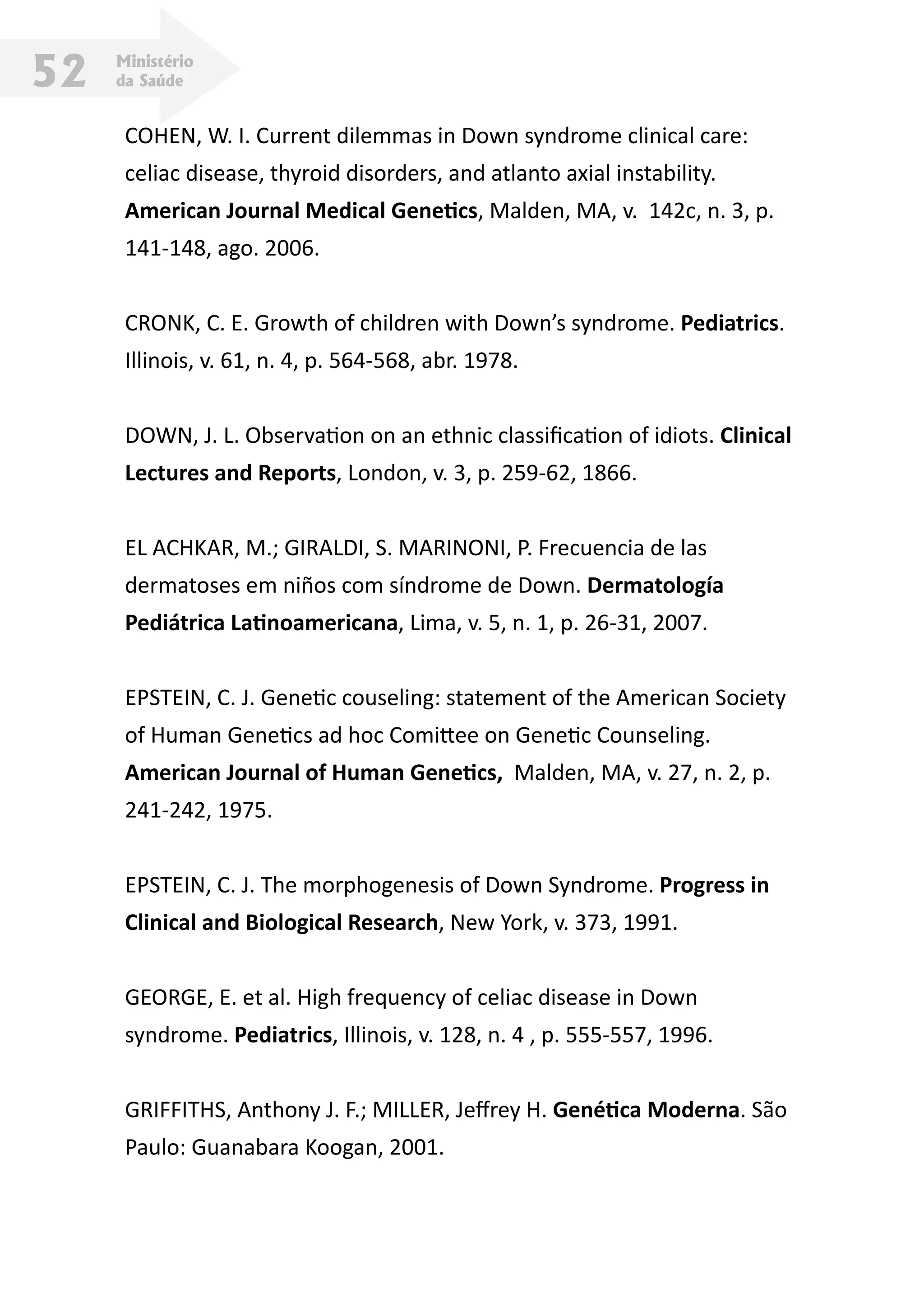 Ministério
da Saúde52
COHEN, W. I. Current dilemmas in Down syndrome clinical care:
celiac disease, thyroid disorders, and atlanto axial instability.
American Journal Medical Genetics, Malden, MA, v. 142c, n. 3, p.
141-148, ago. 2006.
CRONK, C. E. Growth of children with Down’s syndrome. Pediatrics.
Illinois, v. 61, n. 4, p. 564-568, abr. 1978.
DOWN, J. L. Observation on an ethnic classification of idiots. Clinical
Lectures and Reports, London, v. 3, p. 259-62, 1866.
EL ACHKAR, M.; GIRALDI, S. MARINONI, P. Frecuencia de las
dermatoses em niños com síndrome de Down. Dermatología
Pediátrica Latinoamericana, Lima, v. 5, n. 1, p. 26-31, 2007.
EPSTEIN, C. J. Genetic couseling: statement of the American Society
of Human Genetics ad hoc Comittee on Genetic Counseling.
American Journal of Human Genetics, Malden, MA, v. 27, n. 2, p.
241-242, 1975.
EPSTEIN, C. J. The morphogenesis of Down Syndrome. Progress in
Clinical and Biological Research, New York, v. 373, 1991.
GEORGE, E. et al. High frequency of celiac disease in Down
syndrome. Pediatrics, Illinois, v. 128, n. 4 , p. 555-557, 1996.
GRIFFITHS, Anthony J. F.; MILLER, Jeffrey H. Genética Moderna. São
Paulo: Guanabara Koogan, 2001.
 