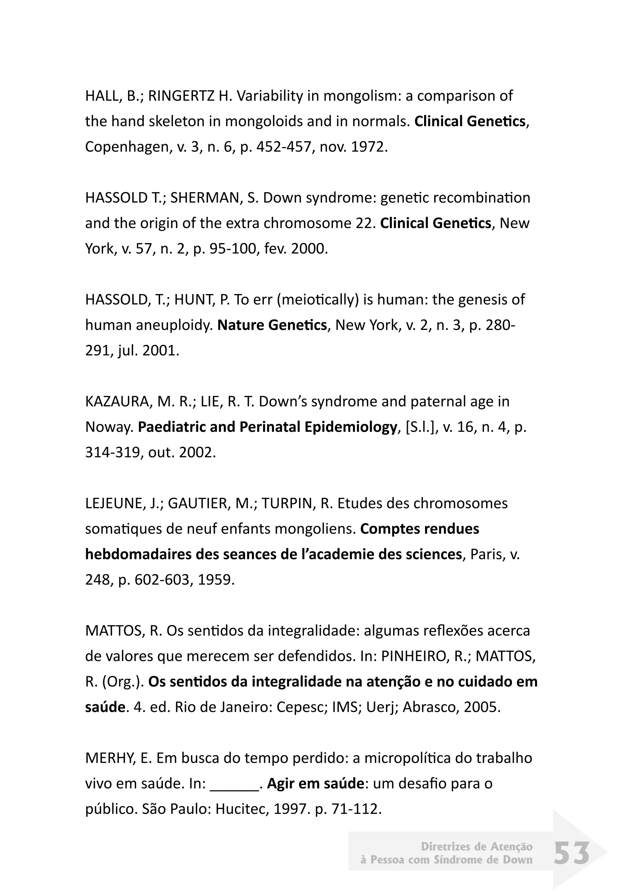 Diretrizes de Atenção
à Pessoa com Síndrome de Down 53
HALL, B.; RINGERTZ H. Variability in mongolism: a comparison of
the hand skeleton in mongoloids and in normals. Clinical Genetics,
Copenhagen, v. 3, n. 6, p. 452-457, nov. 1972.
HASSOLD T.; SHERMAN, S. Down syndrome: genetic recombination
and the origin of the extra chromosome 22. Clinical Genetics, New
York, v. 57, n. 2, p. 95-100, fev. 2000.
HASSOLD, T.; HUNT, P. To err (meiotically) is human: the genesis of
human aneuploidy. Nature Genetics, New York, v. 2, n. 3, p. 280-
291, jul. 2001.
KAZAURA, M. R.; LIE, R. T. Down’s syndrome and paternal age in
Noway. Paediatric and Perinatal Epidemiology, [S.l.], v. 16, n. 4, p.
314-319, out. 2002.
LEJEUNE, J.; GAUTIER, M.; TURPIN, R. Etudes des chromosomes
somatiques de neuf enfants mongoliens. Comptes rendues
hebdomadaires des seances de l’academie des sciences, Paris, v.
248, p. 602-603, 1959.
MATTOS, R. Os sentidos da integralidade: algumas reflexões acerca
de valores que merecem ser defendidos. In: PINHEIRO, R.; MATTOS,
R. (Org.). Os sentidos da integralidade na atenção e no cuidado em
saúde. 4. ed. Rio de Janeiro: Cepesc; IMS; Uerj; Abrasco, 2005.
MERHY, E. Em busca do tempo perdido: a micropolítica do trabalho
vivo em saúde. In: ______. Agir em saúde: um desafio para o
público. São Paulo: Hucitec, 1997. p. 71-112.
 