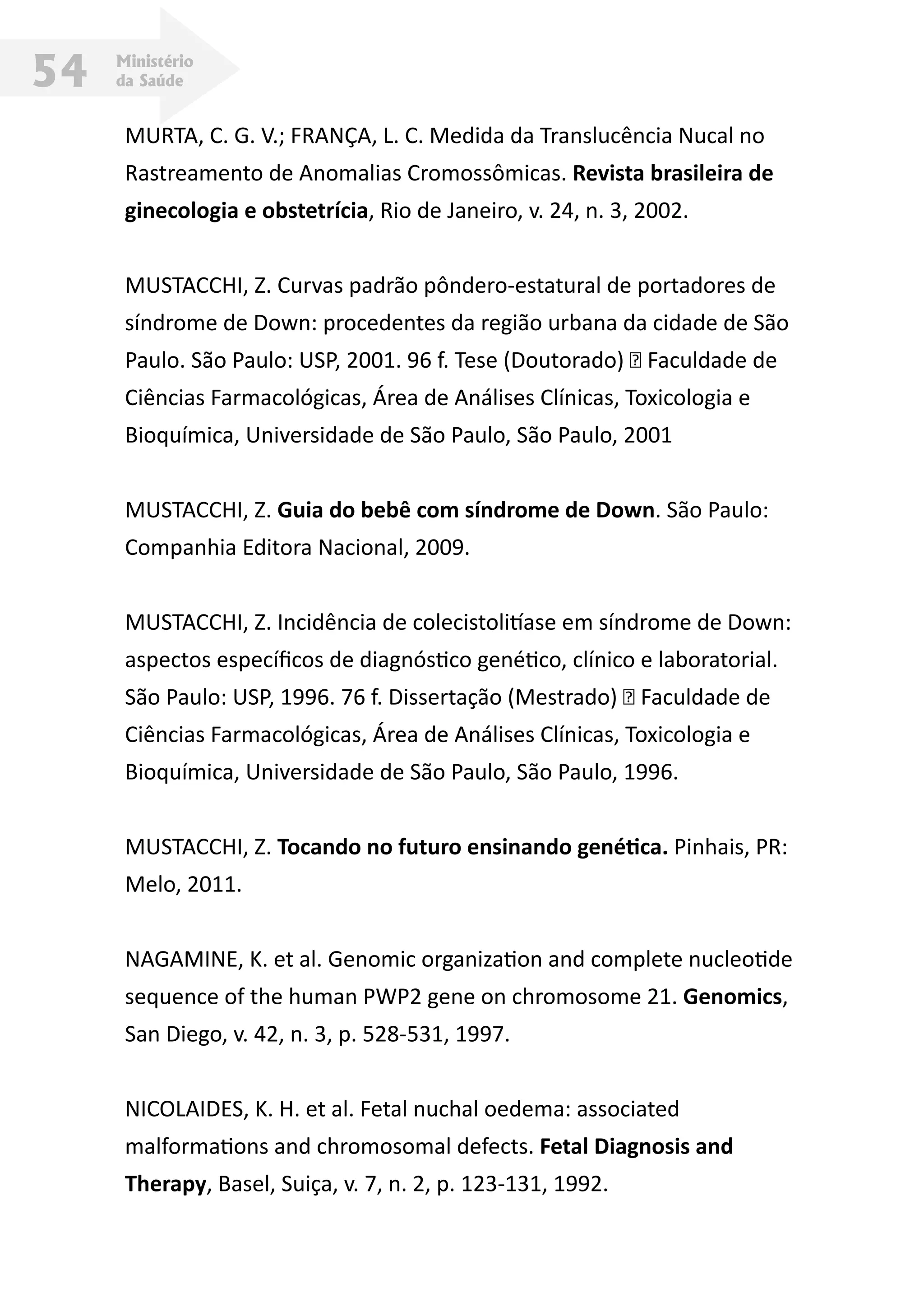 Ministério
da Saúde54
MURTA, C. G. V.; FRANÇA, L. C. Medida da Translucência Nucal no
Rastreamento de Anomalias Cromossômicas. Revista brasileira de
ginecologia e obstetrícia, Rio de Janeiro, v. 24, n. 3, 2002.
MUSTACCHI, Z. Curvas padrão pôndero-estatural de portadores de
síndrome de Down: procedentes da região urbana da cidade de São
Paulo. São Paulo: USP, 2001. 96 f. Tese (Doutorado) – Faculdade de
Ciências Farmacológicas, Área de Análises Clínicas, Toxicologia e
Bioquímica, Universidade de São Paulo, São Paulo, 2001
MUSTACCHI, Z. Guia do bebê com síndrome de Down. São Paulo:
Companhia Editora Nacional, 2009.
MUSTACCHI, Z. Incidência de colecistolitíase em síndrome de Down:
aspectos específicos de diagnóstico genético, clínico e laboratorial.
São Paulo: USP, 1996. 76 f. Dissertação (Mestrado) – Faculdade de
Ciências Farmacológicas, Área de Análises Clínicas, Toxicologia e
Bioquímica, Universidade de São Paulo, São Paulo, 1996.
MUSTACCHI, Z. Tocando no futuro ensinando genética. Pinhais, PR:
Melo, 2011.
NAGAMINE, K. et al. Genomic organization and complete nucleotide
sequence of the human PWP2 gene on chromosome 21. Genomics,
San Diego, v. 42, n. 3, p. 528-531, 1997.
NICOLAIDES, K. H. et al. Fetal nuchal oedema: associated
malformations and chromosomal defects. Fetal Diagnosis and
Therapy, Basel, Suiça, v. 7, n. 2, p. 123-131, 1992.
 