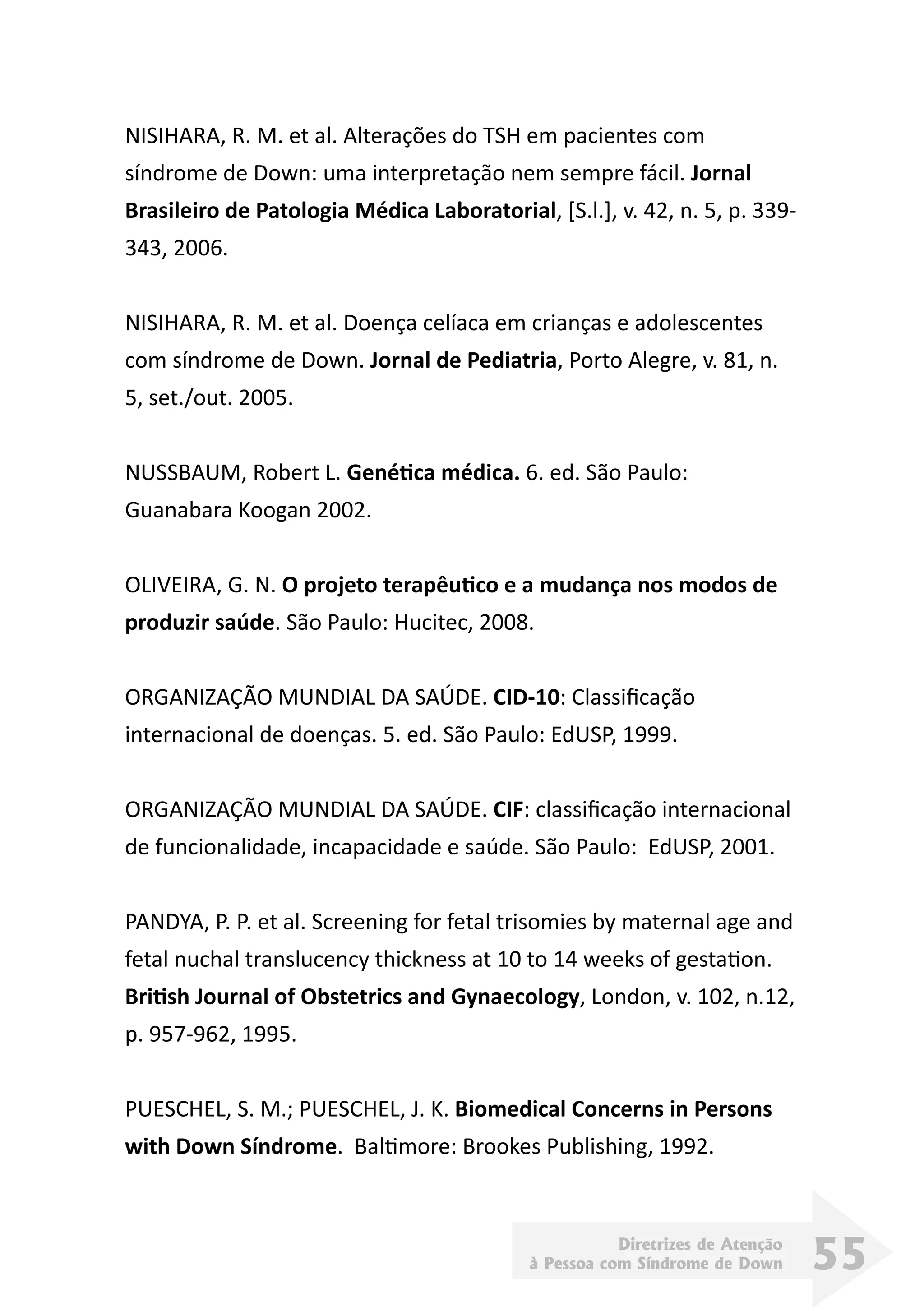 Diretrizes de Atenção
à Pessoa com Síndrome de Down 55
NISIHARA, R. M. et al. Alterações do TSH em pacientes com
síndrome de Down: uma interpretação nem sempre fácil. Jornal
Brasileiro de Patologia Médica Laboratorial, [S.l.], v. 42, n. 5, p. 339-
343, 2006.
NISIHARA, R. M. et al. Doença celíaca em crianças e adolescentes
com síndrome de Down. Jornal de Pediatria, Porto Alegre, v. 81, n.
5, set./out. 2005.
NUSSBAUM, Robert L. Genética médica. 6. ed. São Paulo:
Guanabara Koogan 2002.
OLIVEIRA, G. N. O projeto terapêutico e a mudança nos modos de
produzir saúde. São Paulo: Hucitec, 2008.
ORGANIZAÇÃO MUNDIAL DA SAÚDE. CID-10: Classificação
internacional de doenças. 5. ed. São Paulo: EdUSP, 1999.
ORGANIZAÇÃO MUNDIAL DA SAÚDE. CIF: classificação internacional
de funcionalidade, incapacidade e saúde. São Paulo: EdUSP, 2001.
PANDYA, P. P. et al. Screening for fetal trisomies by maternal age and
fetal nuchal translucency thickness at 10 to 14 weeks of gestation.
British Journal of Obstetrics and Gynaecology, London, v. 102, n.12,
p. 957-962, 1995.
PUESCHEL, S. M.; PUESCHEL, J. K. Biomedical Concerns in Persons
with Down Síndrome. Baltimore: Brookes Publishing, 1992.
 