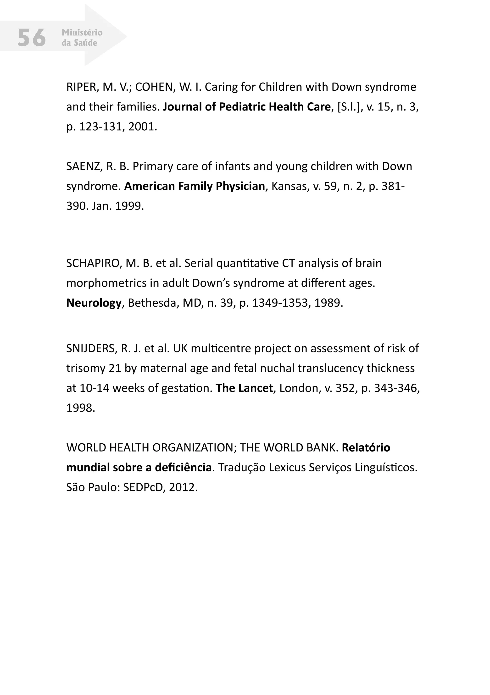 Ministério
da Saúde56
RIPER, M. V.; COHEN, W. I. Caring for Children with Down syndrome
and their families. Journal of Pediatric Health Care, [S.l.], v. 15, n. 3,
p. 123-131, 2001.
SAENZ, R. B. Primary care of infants and young children with Down
syndrome. American Family Physician, Kansas, v. 59, n. 2, p. 381-
390. Jan. 1999.
SCHAPIRO, M. B. et al. Serial quantitative CT analysis of brain
morphometrics in adult Down’s syndrome at different ages.
Neurology, Bethesda, MD, n. 39, p. 1349-1353, 1989.
SNIJDERS, R. J. et al. UK multicentre project on assessment of risk of
trisomy 21 by maternal age and fetal nuchal translucency thickness
at 10-14 weeks of gestation. The Lancet, London, v. 352, p. 343-346,
1998.
WORLD HEALTH ORGANIZATION; THE WORLD BANK. Relatório
mundial sobre a deficiência. Tradução Lexicus Serviços Linguísticos.
São Paulo: SEDPcD, 2012.
 