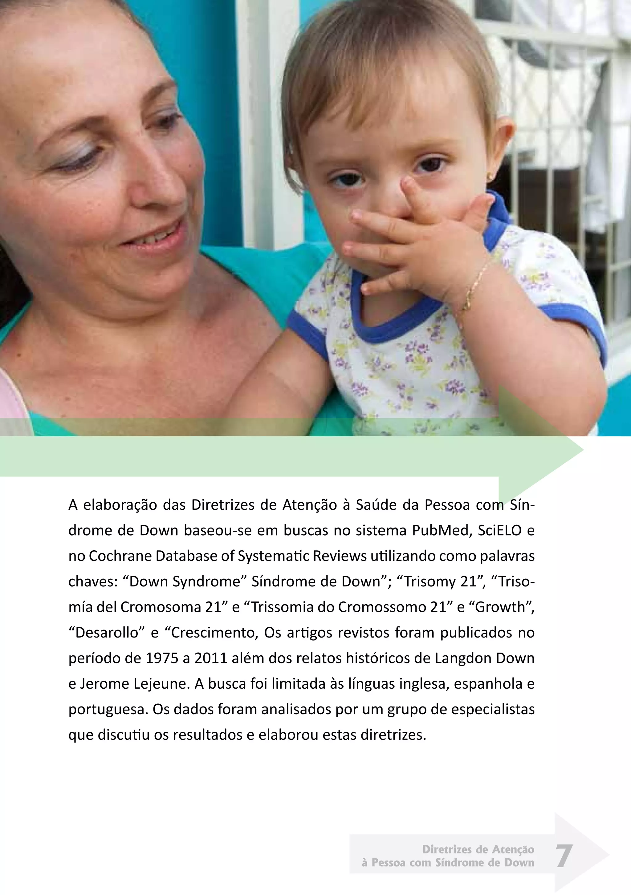 Diretrizes de Atenção
à Pessoa com Síndrome de Down 7
A elaboração das Diretrizes de Atenção à Saúde da Pessoa com Sín-
drome de Down baseou-se em buscas no sistema PubMed, SciELO e
no Cochrane Database of Systematic Reviews utilizando como palavras
chaves: “Down Syndrome” Síndrome de Down”; “Trisomy 21”, “Triso-
mía del Cromosoma 21” e “Trissomia do Cromossomo 21” e “Growth”,
“Desarollo” e “Crescimento, Os artigos revistos foram publicados no
período de 1975 a 2011 além dos relatos históricos de Langdon Down
e Jerome Lejeune. A busca foi limitada às línguas inglesa, espanhola e
portuguesa. Os dados foram analisados por um grupo de especialistas
que discutiu os resultados e elaborou estas diretrizes.
 