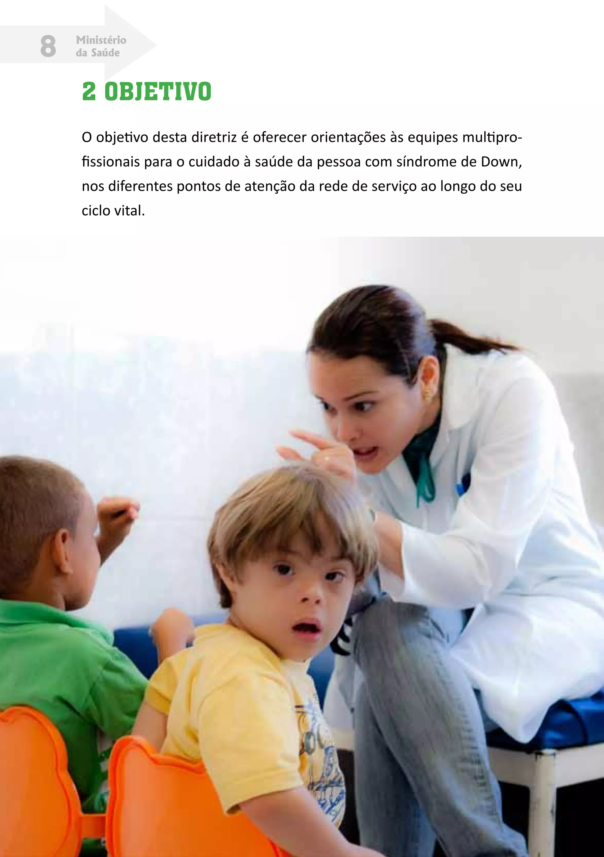 Ministério
da Saúde8
2 OBJETIVO
O objetivo desta diretriz é oferecer orientações às equipes multipro-
fissionais para o cuidado à saúde da pessoa com síndrome de Down,
nos diferentes pontos de atenção da rede de serviço ao longo do seu
ciclo vital.
 