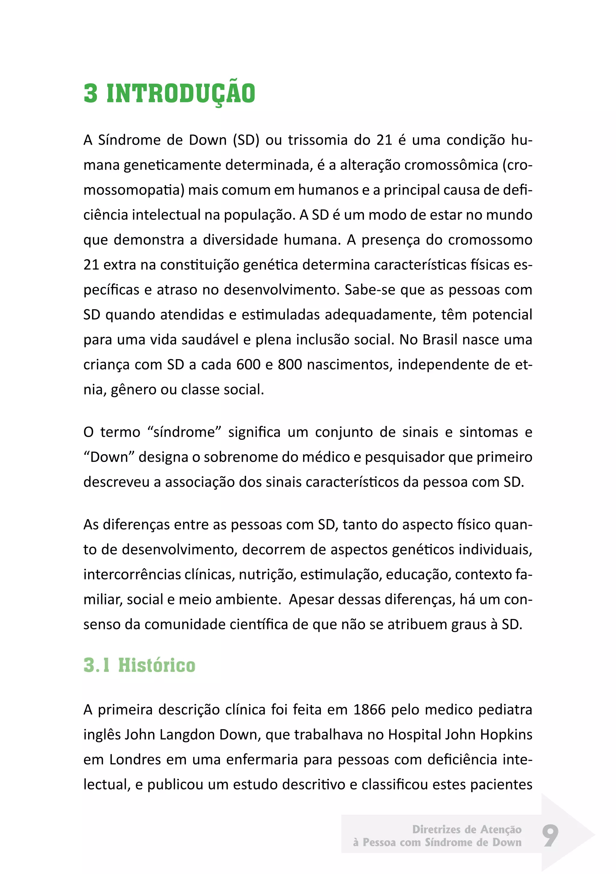Diretrizes de Atenção
à Pessoa com Síndrome de Down 9
3 INTRODUÇÃO
A Síndrome de Down (SD) ou trissomia do 21 é uma condição hu-
mana geneticamente determinada, é a alteração cromossômica (cro-
mossomopatia) mais comum em humanos e a principal causa de defi-
ciência intelectual na população. A SD é um modo de estar no mundo
que demonstra a diversidade humana. A presença do cromossomo
21 extra na constituição genética determina características físicas es-
pecíficas e atraso no desenvolvimento. Sabe-se que as pessoas com
SD quando atendidas e estimuladas adequadamente, têm potencial
para uma vida saudável e plena inclusão social. No Brasil nasce uma
criança com SD a cada 600 e 800 nascimentos, independente de et-
nia, gênero ou classe social.
O termo “síndrome” significa um conjunto de sinais e sintomas e
“Down” designa o sobrenome do médico e pesquisador que primeiro
descreveu a associação dos sinais característicos da pessoa com SD.
As diferenças entre as pessoas com SD, tanto do aspecto físico quan-
to de desenvolvimento, decorrem de aspectos genéticos individuais,
intercorrências clínicas, nutrição, estimulação, educação, contexto fa-
miliar, social e meio ambiente. Apesar dessas diferenças, há um con-
senso da comunidade científica de que não se atribuem graus à SD.
3.1 Histórico
A primeira descrição clínica foi feita em 1866 pelo medico pediatra
inglês John Langdon Down, que trabalhava no Hospital John Hopkins
em Londres em uma enfermaria para pessoas com deficiência inte-
lectual, e publicou um estudo descritivo e classificou estes pacientes
 