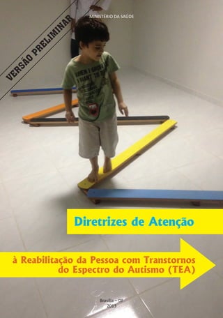 Diretrizes de Atenção à Reabilitação da Pessoa
                      MINISTÉRIO DA SAÚDE Espectro do Autismo (TEA)
                          com Transtornos do




               AR
             IN
           IM
         EL
      PR
     ÃO
 RS
VE




                    Diretrizes de Atenção


 à Reabilitação da Pessoa com Transtornos
            do Espectro do Autismo (TEA)


                                                                             1
                          Brasília – DF
                             2013
 
