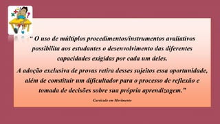“ O uso de múltiplos procedimentos/instrumentos avaliativos 
possibilita aos estudantes o desenvolvimento das diferentes 
capacidades exigidas por cada um deles. 
A adoção exclusiva de provas retira desses sujeitos essa oportunidade, 
além de constituir um dificultador para o processo de reflexão e 
tomada de decisões sobre sua própria aprendizagem.” 
Currículo em Movimento 
 