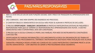 PAIS/MÃES/RESPONSÁVEIS 
 NÃO SE DEVE EXCLUÍ-LOS DE SUAS FUNÇÕES SOCIAIS, SOB O RISCO DE FRAGILIZAR AS APRENDIZAGENS DOS 
FILHOS; 
 SÃO COBRADOS , MAS NEM SEMPRE SÃO INSERIDOS NO PROCESSO; 
 O CARÁTER PÚBLICO E DEMOCRÁTICO DA ESCOLA NÃO PODE SE ALINHAR A PRÁTICAS DE EXCLUSÃO; 
 É PRECISO OPORTUNIZAR , VIABILIZAR E INCENTIVAR AS PRÁTICAS PARTICIPATIVAS EFETIVAS DE PAIS/MÃES E 
RESPONSÁVEIS PARA QUE SE TORNEM CO-RESPONSÁVEIS PELS APRENDIZAGENS DOS FILHOS . A GESTAO 
DEMOCRATICA NÃO É ESPONTÂNEA, DEVE SER CONSTRUIDA; 
 É PRECISO QUE A ESCOLA CONHECA O PERFIL DAS FAMÍLIAS, POR MEIO DE INSTRUMENTOS CONSTRUÍDOS 
COM ESSE FIM; 
 OPORTUNIZAR ÀS FAMILIAS INFORMAÇÕES E ESCLARECIMENTOS ACERCA DA ORGANIZAÇÃO DO TRABALHO 
PEDAGÓGICO, DOS PROCEDIMENTOS, CRITÉRIOS E INSTRUMENTOS ADOTADOS PARA AVALIAÇÃO DOS ALUNOS; 
 GARANTIR A PRESENÇA DESSES ATORES NO CONSELHO DE CLASSE PARTICIPATIVO CONFORME PREVÊ A LEI DA 
GESTÃO DEMOCRÁTICA - COM OBJETIVO DE GERAR O PROTAGONISMO DESSE SEGMENTO. 
 