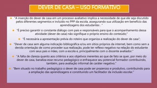 DEVER DE CASA – USO FORMATIVO 
 “A inserção do dever de casa em um processo avaliativo implica a necessidade de que ele seja discutido 
pelos diferentes segmentos e incluído no PPP da escola, assegurando sua utilização em benefício das 
aprendizagens dos estudantes . “ 
 “É preciso garantir o constante diálogo com pais e responsáveis para que o acompanhamento dessa 
atividade (dever de casa) não signifique o próprio ensino do conteúdo;” 
 “É necessária a apresentação prévia do roteiro que organiza a realização do dever de casa”; 
 “Dever de casa sem alguma indicação bibliográfica e/ou em sítios próprios da internet, bem como sem a 
devida orientação de como proceder sua realização, pode ter reflexo negativo na relação do estudante 
com seus pais e mães, com a escola e, principalmente com o docente avaliador.” 
 “A falta de clareza quanto aos critérios e aos objetivos inerentes ao que de fato se quer, por meio do 
dever de casa, banaliza esse recurso pedagógico e enfraquece seu potencial formador contribuindo, 
também, para avaliação informal de caráter negativo.” 
 “Bem situado no trabalho pedagógico o dever de casa pode ser prazeroso e produtivo, contribuindo para 
a ampliação das aprendizagens e constituindo um facilitador da inclusão escolar.” 
 
